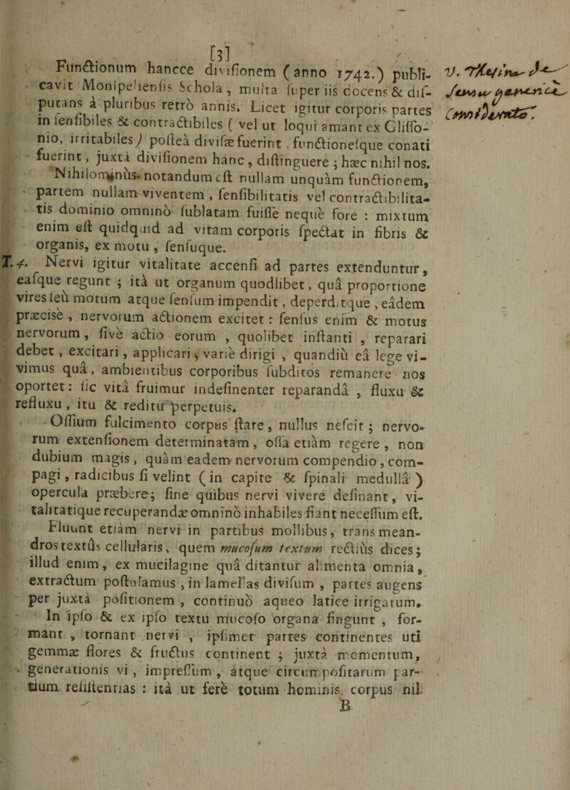 • . Ftm&amp;ionum hancce divifionem ( anno 1742.) publi¬ cavit Mon(pe&lt;ienfis Schola , multa liiper iis docens &amp; dif- in ienfibiles &amp; contradibiles ( vel ut loqui amant ex Gliffo- nio, irritabiles; poftea divifefuerint, fundionefque conati ■ fuerint , juxta divifionem hanc, diftinguere ; haec nihil nos. Nihilominus* notandum eft nullam unquam funftionem, partem nullam viventem , lenfibi litatis vel contradibilita- tis dominio omnino (ublatam fuiile neque fore : mixtum. enim eft quidquid ad vitam corporis fpedat in libris Sc organis, ex motu , fenluque. ^erv* igitur vitalitate accenfi ad partes extenduntur, eafque regunt ; ita ut organum quodlibet, qua proportione vires leu motum atque fenlum- impendit, deperdxque , eadem ; praecise , nervortim adlionem excitet: fenlus enim &amp; motus nervorum, live adio eorum , quolibet inflanti , reparari debet , excitari, applicari ^ vane dirigi , quandiu ea lege vi¬ vimus qua, ambientibus corporibus lubditos remanere nos oportet: lic vita fruimur indefinenter reparanda , fluxu §c refluxu, itu &amp; reditu 'perpetuis. • Oflium fulcimento corpus flare, nullus nefcit; nervo¬ rum extenfionem determinatam, offa etiam regere, non dubium magis , quam eadem nervorum compendio, com¬ pagi, radicibus fi velint (in capite fpinali medulla ) opercula praebere; fine quibus nervi vivere delinant, vi¬ talitatique recuperanda?omnino inhabiles fiant necefliim eft. hluunt etum nervi in partibus mollibus, transmean- dros textus cellularis, quem ntucofum textum rediiis dices ; illud enim, ex mucilagme qua ditantur alimenta omnia, extradum' poftufamus , in lamelas divifum , partes augens per juxta politionem , continuo aqueo latice irrigarum. In i pio &amp; ex ipfo textu rrrucofo organa fingunt , for¬ mant , tornant .nervi , ipfimet partes continentes uti gemma? flores &amp; frudus continent ; juxta momentum, * generationis vi , imprefliim , atque circtirnpofi tarum par¬ tium rehitennas : ita ut fere totum hominis corpus B 'Tj«