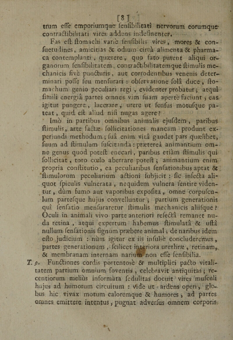 [«i ; . • trum efle emporiumque ienfibilitati nervorum eorumque* contradlibilitati vires addens indednenter. Fas eft ftomachi varie fenfibilis vires-, mores &amp; con- fuetudines, amicitias St odium circa alimenta Sfc pharma- ca contemplanti v quaererequo fato putent aliqui or¬ ganorum fenfibilitatem , contra&amp;ibilitatemque ftimulis me¬ chanicis five pu-ndturis, aut corrodentibus venenis deter¬ minari poflfe feu menfurari : obfervanone fola duce , fto- machum genio peculiari regi , evidenter probatur; atqui fifnili energia partes omnes vim itum aperte faciunt * eas igitur pungere, lacerare, urere ut fenilis motufque pa¬ teat, quid eft aliud ni fi nugas agere ? Imo in partibus omnibus animalis ejufdem, paribus ftimulis, arte fadtse follicitationes mancam produnt ex- periundi methodum ; fua enim vita gaudet pars quaelibet, futim ad ftimulum fufcinnda : praeterea animantium om¬ ne genus quod poteft enecari, paribus etiam ftimulis qui follicitat, toto coelo aberrare poteft ; animantium enim propria conftitutio, ea peculiaribus fenfationibus aptat Sc ftimulorum peculiarium aftioni fubjicit : fic infedta ali¬ quot fpiculis vulnerata , nequidem vulnera lentire viden¬ tur , dum fumo aut vaporibus expofita, omne corpufcu- lum partefque hujus convelluntur j partium generationis qui ienfatio menfuraretur ftimulis mechanicis aliif.que ? Oculi in animali vivo parte anteriori refedta remanet nu¬ da retina , atqui expertum habemus ftimulata 8t ufta nullum fenfationis fignum praebere animal i de naribus idem efto judicium : num igitur ex iis infulse concluderemus, partes generationum , fcilicet interiora urethras, retinam^ &amp; membranam internam naritrmmon efle fenfibilia. T. 9. Fundliones cordis portentose St multiplici padto vitali¬ tatem partium omnium foventis , celebravit antiquitas; re- centiorum melius informata fedulitas docuit vires mufcnli hujus ad humorum circuitum : Vide ut ardens operi , glo¬ bus hic vivax motum caloremque St humores , ad partes onmes emittere intentus &gt; pugnat adverfus omnem corporis;