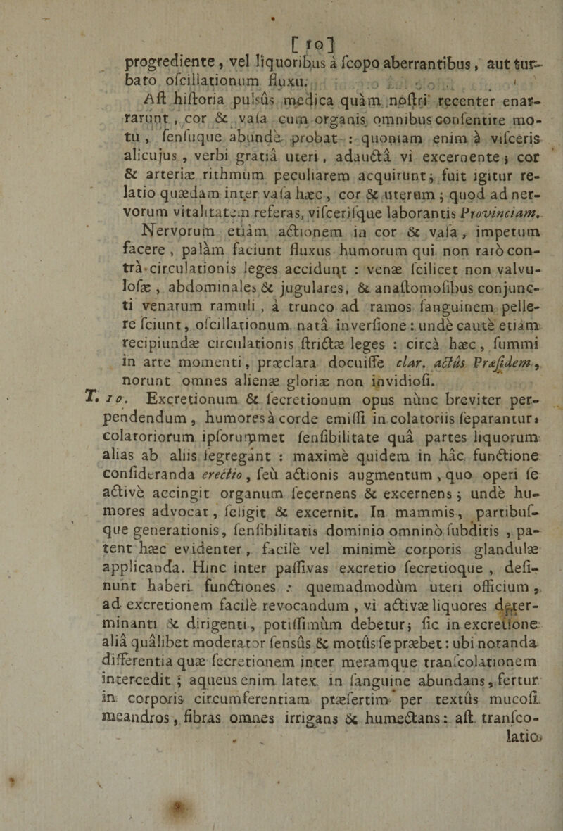 • [fo] progrediente, vel liquoribus a fcopo aberrantibus, aut tur¬ bato ofcillationum fluxu; i Afl; hiftoria pulsus medica quam noftri recenter enar¬ rarunt , cor Sc va(a cum organis omnibus confentire mo¬ tu , feniuque abunde, probat : quoniam enim £ vifceris alicujus , verbi gratia uteri , adaudta vi excernente s cor &amp; arterix rithmum peculiarem acquirunt* fuit igitur re¬ latio quaedam inter vafa hxc , cor &amp; uterum ; quod ad ner¬ vorum vitalitatem referas, vifcerilque laborantis Provinciam. Nervorum etiam, actionem ia cor &amp; vala, impetum facere, palam faciunt fluxus humorum qui non rarocon- tr^« circulationis leges accidunt : vense Icili ce t non valvu- lofae, abdominale* 6c jugulares, &amp; anallomolibus conjunc¬ ti venarum ramuli , a trunco ad ramos fanguinem pelle¬ re fciunt, oi dilationum, nata inverfione : unde caute etiam recipiundee circulationis ftridta leges : circa haec, fummi in arte momenti, praeclara docuiffe clar. acltis Pr#Jidem9 norunt omnes alienae gloriae non invidiofi. r. io. Excretionum &amp; lecretionum opus nunc breviter per¬ pendendum, humoresa corde emifli in colatoriis feparantur* colatoriorum ipforurpmet fenfibiiitate qua partes liquorum alias ab aliis legregant : maxime quidem in hac fundtione confideranda erettio, feu adlionis augmentum &gt; quo operi le aftive accingit organum lecernens &amp; excernens ; unde hu¬ mores advocat, leiigit &amp; excernit. In mammis, partibuf- que generationis, fenlibilitatis dominio omnino lubditis pa¬ tent haec evidenter, facile vel minime corporis glandulae applicanda. Hinc inter paffivas excretio fecretioque , defir nunt haberi, fundhones * quemadmodum uteri officium 9 ad excretionem facile revocandum , vi a&amp;ivae liquores deter¬ minanti 6c dirigenti, potilfimum debetur* fic in excretione alia qualibet moderator fensus 8c motus fe praebet: ubi notanda differentia quae fecretianem inter meramque tranfcolationem intercedit ; aqueusenim latex, in fanguine abundans9,fertur in corporis circumferentiam ptaefertim per textus mucofi. meandros, fibras omnes irrigans 6c hume&amp;ans: aft tranfco- - , • ' latio*