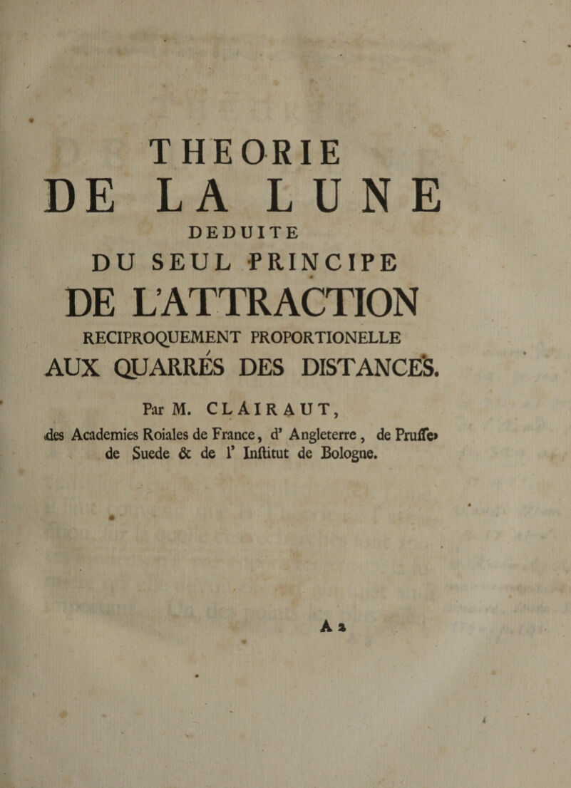 ; THEORIE DE LA LUNE DEDUITE DU SEUL PRINCIPE DE L’ATTRACTION RECIPROQUEMENT PROPORTIONELLE AUX QUARRÉS DES DISTANCES. Par M. C L AI R A U T, (des Academies Roiales de France, d’Angleterre, de Frufle» de Suede &amp; de 1’ Inftitut de Bologne.