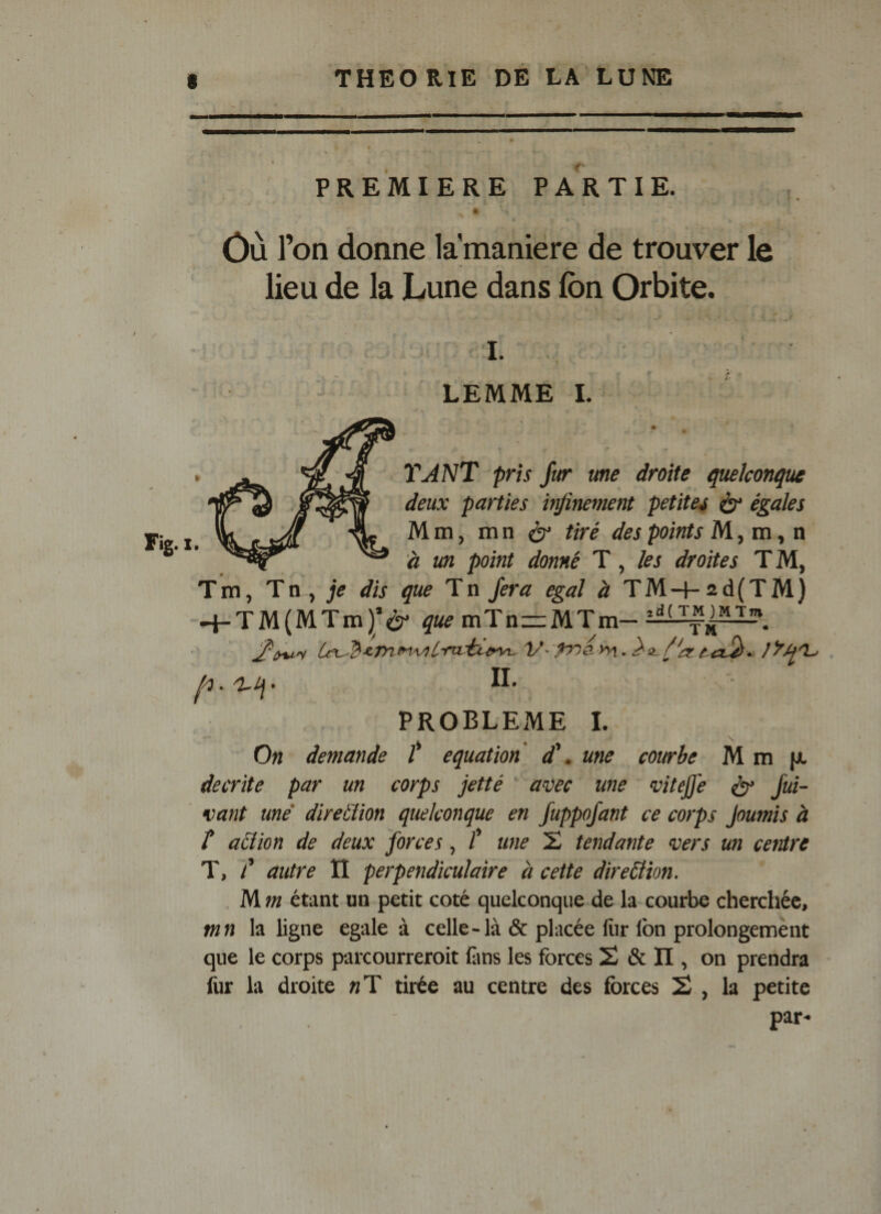 PREMIERE PARTIE. Ôù l’on donne la manière de trouver le lieu de la Lune dans fon Orbite. I. LEMME I. TANT pris fur une droite quelconque deux parties infinement petites ^ égales Mm, mn ^ tiré des points M ^ ta, n à un point donné T, les droites T M, Tm, Tm, je dis que Tn fera égal à TM-f-2d(TM) --t-TM(MTm)’è' que mTn—MTm- II- PROBLEME I. On demande /* équation d\ une courbe M m (jl décrite par un corps jetté a^ec une vitejjé ^ fui- vant une' diretlion quelconque en fuppofant ce corps Joumis à î action de deux forces, f une 2 tendante vers un centre T, T autre II perpendiculaire à cette direction. . M m étant un petit coté quelconque de la courbe cherchée, f«« la ligne égalé à celle-là &amp; placée liir Ibn prolongement que le corps parcourreroit iîins les forces 2 &amp; Il, on prendra fur la droite «T tirée au centre des forces 2 , la petite par-