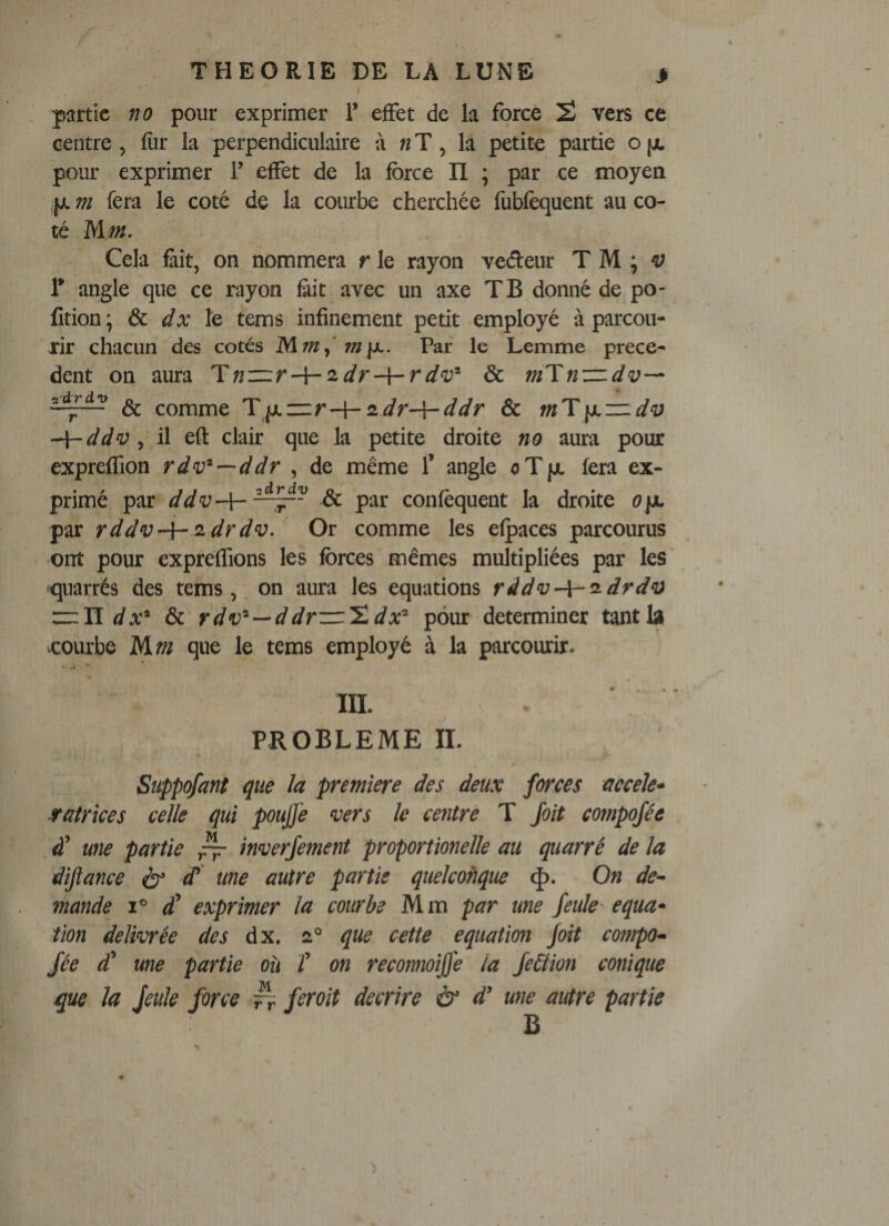 partie no pour exprimer 1’ effet de la force 2 vers ce centre, fiir la perpendiculaire à « T, la petite partie o [jc pour exprimer 1’ effet de la force II \ par ce moyen jj. m fera le coté de la courbe cherchée fubfèquent au co¬ té Mm. Cela Êit, on nommera r le rayon veéteur T M ^ 'y 1’ angle que ce rayon fiit avec un axe TB donné de po- fition; &amp;c dx Iq tems infinement petit employé à parcou¬ rir chacun des cotés Par le Lemme prece¬ dent on aura Tn—r-\-'idr-{-rdv^ &amp; m'ïnzz.dv^ &amp; comme 'Y\x—r-\-iidr-\-ddr &amp; mT\y.zz.di} ddv, il eft clair que la petite droite no aura pour expreffion rdv^—ddr , de même T angle oTjjt fera ex¬ primé par ddv-Y-^^~ &amp; par confèquent la droite ope par rddv-\~^drdv. Or comme les efpaces parcourus ont pour expreffions les forces mêmes multipliées par les ' quarrés des tems, on aura les équations râdv-\-ü-drd‘a rrlï &amp; rd—ddr—'î.dpour déterminer tantlsi courbe Mm que le tems employé à la parcourir. III. PROBLEME n. Süppqfant que ïa première des deux forces accele» sratrîces celle qui poujfe vers le centre T Joit compojée à’ une partie ^ inverjement proportionelle au quarré de la dijiance é}’ ^ ^<tie autre partie quelcoftque <|). On de¬ mande 1° £ exprimer la courbe Mm par une feule équa¬ tion délivrée des dx. 2“ que cette équation Joit compo¬ jée d' une partie où î on reconnoijfe la Je&amp;ion conique que la jeule force ^ ferait décrire à‘ d’une autre partie B