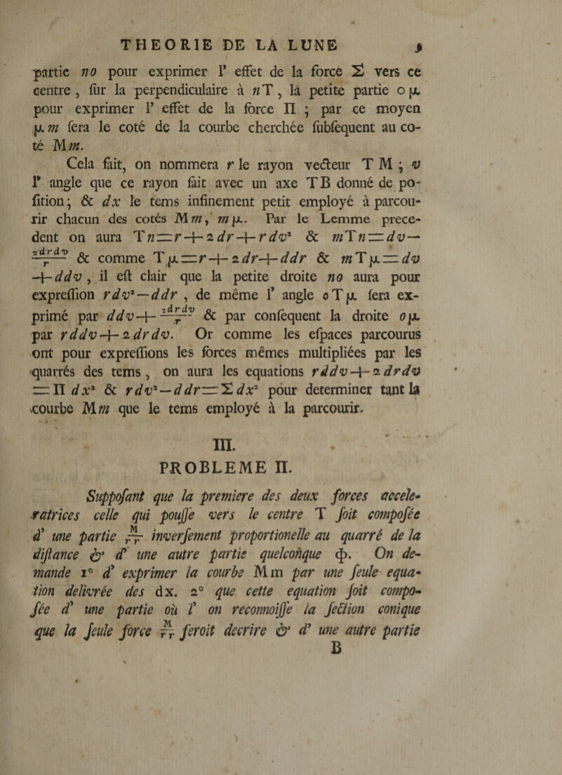 partie no pour exprimer 1’ effet de la force 2 vers ce centre, fiir la perpendiculaire à « T, la petite partie o [jc pour exprimer 1’ effet de la force II \ par ce moyen jj. m fera le coté de la courbe cherchée fubfèquent au co¬ té Mm. Cela Êit, on nommera r le rayon veéteur T M ^ 'y 1’ angle que ce rayon fiit avec un axe TB donné de po- fition; &amp;c dx Iq tems infinement petit employé à parcou¬ rir chacun des cotés Par le Lemme prece¬ dent on aura Tn—r-\-'idr-{-rdv^ &amp; m'ïnzz.dv^ &amp; comme 'Y\x—r-\-iidr-\-ddr &amp; mT\y.zz.di} ddv, il eft clair que la petite droite no aura pour expreffion rdv^—ddr , de même T angle oTjjt fera ex¬ primé par ddv-Y-^^~ &amp; par confèquent la droite ope par rddv-\~^drdv. Or comme les efpaces parcourus ont pour expreffions les forces mêmes multipliées par les ' quarrés des tems, on aura les équations râdv-\-ü-drd‘a rrlï &amp; rd—ddr—'î.dpour déterminer tantlsi courbe Mm que le tems employé à la parcourir. III. PROBLEME n. Süppqfant que ïa première des deux forces accele» sratrîces celle qui poujfe vers le centre T Joit compojée à’ une partie ^ inverjement proportionelle au quarré de la dijiance é}’ ^ ^&lt;tie autre partie quelcoftque &lt;|). On de¬ mande 1° £ exprimer la courbe Mm par une feule équa¬ tion délivrée des dx. 2“ que cette équation Joit compo¬ jée d' une partie où î on reconnoijfe la Je&amp;ion conique que la jeule force ^ ferait décrire à‘ d’une autre partie B