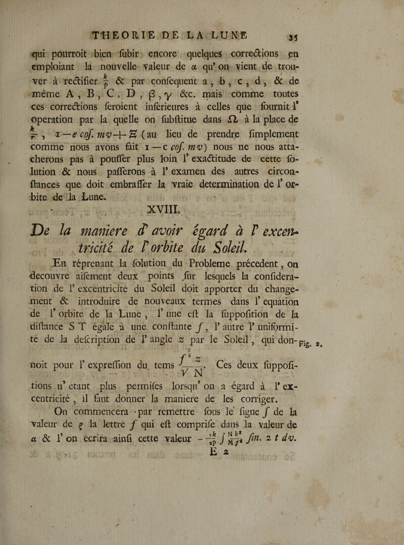 tpi pourroit bien fubir encore quelques corredions en cmploiant la nouvelle valeur de a qif on vient de trou¬ ver à redifîer.I &amp; par confequent a, b, c, d, &amp; de même A , B , C , D , (3 , y &amp;c. mais comme toutes ces corrections feroient inferieures à celles que fournit 1* operation par la quelle on fubftitue dans à la place de ^ , i--e cof. mv-i-S lieu de prendre Amplement comme nous avons fait i — c cof. mv) nous ne nous atta-, cherons pas à poufler plus loin Ÿ exactitude de cette fo- lution &amp; nous pafferons à T examen des autres circon- fiances que doit embrafler la vraie détermination de 1’ or¬ bite de la Lune. XVIIL De la marnere d’avoir égard à P excen^ triché de P orbite du Soleil. En réprenant la folution du Problème précèdent, on découvre aifèment deux points ^fnr lesquels la confidera- tion de T excentricité du Soleil doit apporter du change¬ ment &amp; introduire de nouveaux termes dans l’équation de r orbite de ^la Lune , Ÿ une eft la fuppofition de la didance S T égale à une confiante y, P autre P uniformi¬ té de la defcription de T angle z par le Soleil, qui don-pjg^ '3 f ^ Z noit pour T expreflîoii du. tems Ces deux rions n’étant plus permifes lorsqu’on a égard à l’ex¬ centricité , il faut donner la maniéré de les corriger. On commencera • par remettre fous le' figne / de la valeur de ^ la lettré f qui eft comprife dans la valeur de a 6c 1’ on écrira ainfi cette valeur - ^ j fw- ^ t dv. E 4 fuppoli- I