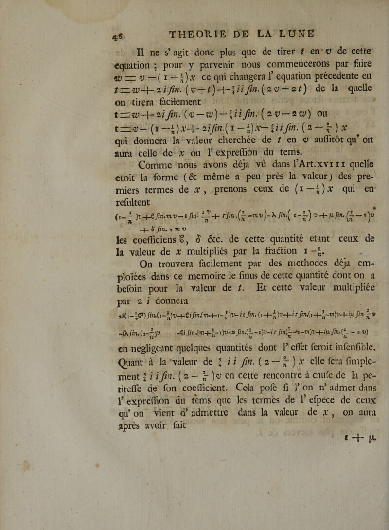 4^ ^ Il ne s’agit donc plus que de tirer t en*&lt;y de cette équation ; pour y parvenir nous commencerons par fiiire w — V —{1 —\)x ce,qui changera T équation precedente en de la quelle on tirera fiicHement t—w-1— 2/Jin. (v iJifi- ou t±:‘ZJ- {x-~i)x-\-'iiftn.{ï-'^x-iiiftn.{2.— ~)x qui donnera la valeur cherchée de ? en &lt;y auflitôt qu’ oiï aura celle de x ou l’expreffion du tems. Comme nous avons déjà vû dans l’Art.xviii quelle etoit la forme (&amp; même a peu près la valeur) des pre¬ miers termes de x , prenons ceux de ( i — | ) a; qui en- refultent (^ )v^^fm»mv- e Jin- rjin.{- -ttidJ-X «4- ô' Jin» 2 mv les coefficiens 6, S &amp;c. de cette quantité étant ceux de la valeur de x multipliés par la fradion 1-5. On trouvera focilement par des méthodes déjà em- plo'iées dans ce mémoire le fmus de cette quantité dont on a befoin pour la valeur de t. Et cette valeur multipliée par 2 i donnera ••îXJiruii-hv ^tiJin,[m^z,-i)v-JtSinJj-~i)v-irJini~’'i-m)T^i}iJin.[*- - 2 -u) n ' -'fl ji n n en négligeant quelques quantités dont l’effet feroit infenfible. Qaant à la 'valeur de | i i fin. ( 2 ~ |- ) a; elle fera fimple- ment | i i fin. ( 2 — ^ l'y en cette rencontre à caufe de la pe- titeffe de fjn coefficient. Cela pofé fi T on n’ admet dans 1’ expréffion du tems que les termes de 1’ efpece de ceux qu’ on vient d’admettre dans la valeur de x, on aura après avoir, fait t 4- p.