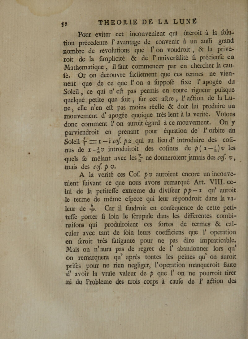 Pour éviter cet inconvénient qui ôteroit à ia folit- tion précédente T avantage de convenir à un auffi grand nombre de révolutions que l’on voudroit, &amp; la prive- roit de la fimplicité &amp; de l’univerüilité fi précieufe en Mathématique , il faut commencer par en chercher la cau- fe. Or on découvre fiicilement que ces termes ne vien¬ nent que de ce que 1’ on a liippolè fixe 1’ apogée du Soleil, ce qui n’eft pas permis en toute rigueur puisque ' quelque petite que foit, fiir cet aftre , 1’ aéiion de la Lu¬ ne, elle n’en eft pas moins réelle &amp; doit lui produire un mouvement d’apogée quoique très lent a la vérité. Voions donc comment 1’ on auroit égard à ce mouvement. On y parviendroit en prenant pour équation de 1 orbite du Soleil -fzizi—ifqf. /»3,.qui au lieu d’introduire des cofi- nus de i-^v introduiroit des cofinus de p{x~)^)v les quels fe mêlant avec les ^ ne donneroient jamais des coJ. v, mais des cof. p v. A la vérité ces Cof. p v auroient encore un inconvé¬ nient fuivant ce que nous avons remarqué Art. VIII. ce¬ lui de la petitefle extreme du divifeur p/&gt;—i qu’ auroit le terme de même eipece qui leur répondroit dans la va¬ leur de 4-. Car il faudroit en confequence de cette peti- telfe porter fi loin le fcrupule dans les differentes combi- naifons qui produiroient ces fortes de termes &amp; cal¬ culer avec tant de foin leurs coefficiens que 1’ operation en fèroit très fotigante pour ne pas dire impraticable. Mais on n’aura pas de regret de 1’ abandonner lors qu’ on remarquera qu’ après toutes les peines qu’ on auroit prilès pour ne rien négliger, l’operation manqueroit feute d’ avoir la vraie valeur de p que 1’ on ne pourroit tirer ni du Problème des trois corps à caulè de 1’ adion dés