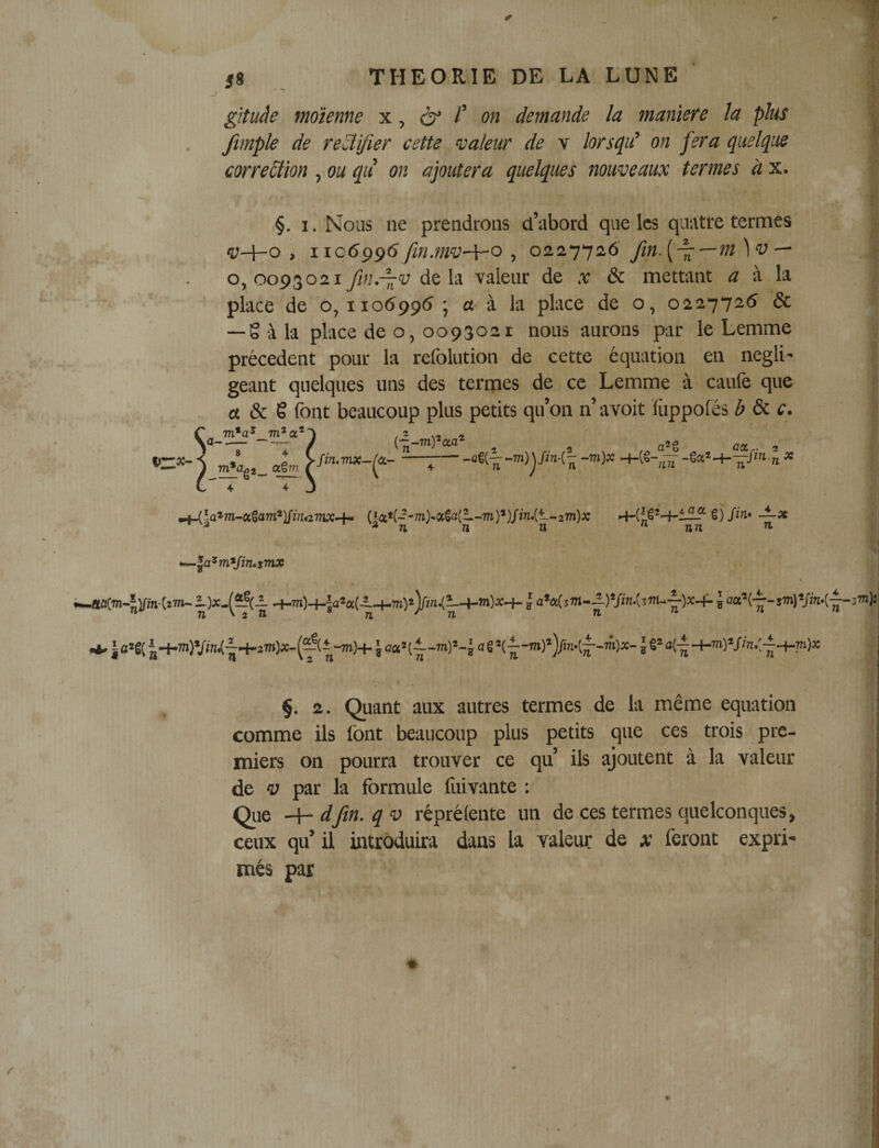 gîtuâe moïenne x, ô /’ on demande la maniéré la plus ftmple de re'âifier cette valeur de v lorsqu' on jera quelque correction , ou qii on ajoutera quelques nouveaux termes à x. • ,§. I. Nous ne prendrons d’abord que les quatre termes , ïic6ÿg6 fin.mv-^o ^ 02.11^2.6 fin. — 0,0093021 fin.-^v delà valeur de x &amp; mettant « à la place de o, 1106995 • a à la place de o, 0227726 &amp; — gala place de o, 0093021 nous aurons par le Lemme précèdent pour la refolution de cette équation en négli¬ geant quelques uns des termes de ce Lemme à caufe que « &amp; g font beaucoup plus petits qu’on n’avoit ïiippofés i&gt; &amp; c. m*a^ m^oc^' aSm —-ga*-H—/‘■n* ^îa*m-«Saro*l/in«7ru:4- (Sa«(--m&gt;«Sa{t.-m)*)/in.Ct-2m)&gt;: ^ * n n n  îi« ^ ■■V ' , : 71 ' 2 H n ' n ^ ‘ ^ J fl2g( 14.7n)Vw/-^H-27n);ç-(^(l-m)4- J a g 1 g* §. 2. Quant aux autres termes de la même équation comme ils font beaucoup plus petits que ces trois pre¬ miers on pourra trouver ce qu’ ils ajoutent à la valeur de V par la formule fuivante : Que '^dfin.qv réprétente un de ces termes quelconques, ceux qu’ il introduira dans la valeur de x feront expri¬ més par ; é «