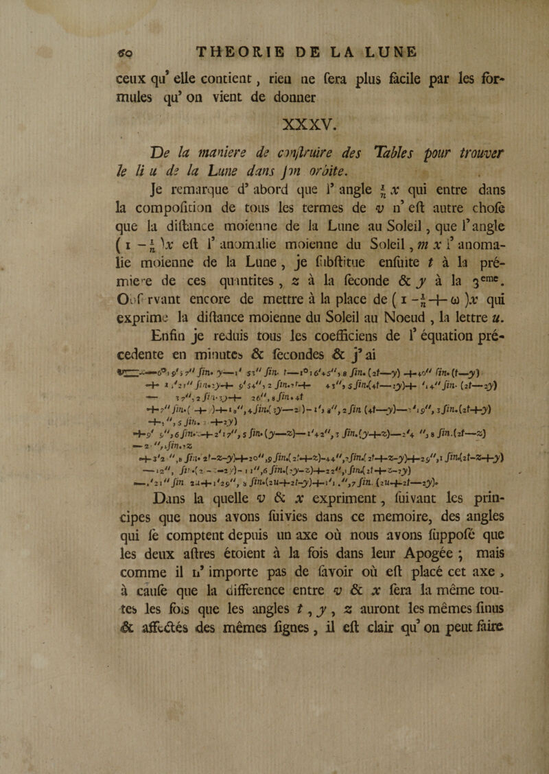 ' ^ ^ ‘A «O THEORIE DE LA LUNE ceux qu’ elle contient, rieu ne fera plus ficile par les for¬ mules qu’ on vient de donner XXXV. 9 T)e la maniéré de conjiniire des Tables pur trouver Je li U de la Lune dans Jm orbite. Je remarque'd’abord que l’angle qui entre dans la compoficion de tous les termes de v n’ eft autre chofè que la diftance moienne de la Lune au Soleil, que l’angle (i eft l’anomalie moienne du Soleil,/ti x i’anoma¬ lie moienne de la Lune , je fiibftitue enliiite f à la pré¬ mie’*e de ces quantités , 2 à la (èconde &amp; j' à la 3^010^ Ooftrvant encore de mettre à la place de ( i - )a: qui exprime la diftance moienne du Soleil au Noeud , la lettre u. Enfin je réduis tous les coefficiens de T équation pre¬ cedente en minutes &amp; fécondes &amp; j’ai 6®i p'î 7 Jm. y—\* sî Jin- t—i®16'+s^^ s fin» (zf—y) -4-4.0 fin» • «-4- i /2l/7^.2jy-4- p'5+î 2 4-3» —2y) ^ 7, 2/?^*r&gt;-4- 2 6,u/w.+f -4-7/m.( 2i)- l'j r'jzfin (+f—7)—sfm.izt-hy) -+-• 5 Jifi, 2 -4-2.)') •4-p' r'j 6 /m.':-4- r ir', 5 fin» {y—z)— 1 \ 2, z fin, 2'4 j s fin. {zt-^z) H-3^2 ,t* /W«'2^-»-3')-4-20,p/7&gt;Z.( 2;-4-^)-+4,2/îW 2f-4-«-J)'H-2p,I fiMzt^^^y) —^«2, -T—?;-)- I i,6/îVz.(2jy—3)-4-2 2^^,i/z^2f-4“^-2jy) —.'2i/in 2a4-j'2p, j» /ifn.(2W-4-2/-o)-*-j'i r'tzfin. &lt;211-4-2/—2j&gt;'&gt; Dans la quelle v di x expriment, fuivant les prin¬ cipes que nous avons fùivies dans ce mémoire, des angles qui le comptent depuis un axe où nous avons lùppofé que les deux aftres étoient à la fois dans leur Apogée ; mais comme il n’ importe pas de lavoir où eft placé cet axe, à câufe que la différence entre v £c x lèra la même tou¬ tes les fois que les angles ? , j , z auront les mêmes linus &lt;&amp; affetftés des mêmes lignes, il eft clair qu’ on peut làke )