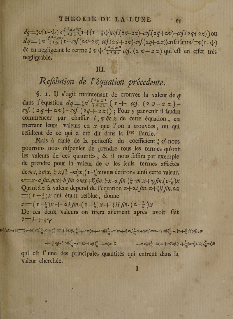 61 dq~l'v(i-'^)&gt;ijjj^x-i-(i-\-l\l^)cof.{z’v-2z)-cof.(2q+2.v)-cof.(2q+zz)')on dqzz:\v i{i+cof.{2v-2z]-cqf.(2q-\-2vycoJ.(2q-{-2z))enûiùintvz:’v[i-■4/) &amp; eti négligeant le terme | ‘yvl&gt;7-T^ cof. {2 v—2 z) qui eft en effet très négligeable. III. Kefoïution de P équation precedente. §. I. Il s’agit maintenant de trouTer la valeur de dans l’équation dq — \v^dr-^ (i-l- cof. {2v-2z)~ coJ. (^2q-\-zv)- coJ. {2q-\- 2z))\ Pour y parvenir il faudra commencer par chafler l^vôcz de cette équation, en mettant leurs valeurs en x que l’on a trouvées, ou qui refultent de ce qui a été dit dans la P'® Partie. Mais à caufè de la petitefTe ' du coefficient | î;' nous pourrons nous difpenlèr de prendre tous les termes qu’ont les valeurs de ces quantités, &amp; il nous fiiffira par exemple de prendre pour la valeur de v les feuls termes afïèftés àemx,2mx, ^x,(|--z«)a;,(i-j)xnous écrirons ainfi cette valeur. •D—x-a fin. mx-\-b fin.2mx-\-tfin. ^x-a fin, (f-m ]x-\-yfin.{ i -y)x Quantàs (à valeur dépend de l’équation z+zifin.z+lHfin.zz “(i—jlÆ'qui étant relblue, donne z—{i-î)x-^2tfim.{i-l)x-{-iiifin.{2-^)x De ces deux valeurs on tirera aifément après avoir fait aa-i-h)coJ,(L.^.2m)x.+-ac!&gt;U--m)x-{-ÎC!if.—xi.«caf.7nx-2t&lt;xiSe—iicof.zM IL n Un n^ -4-(I Q^-2))co/.(■^zm)x-acoJ(^-4-.TO)a?-g —a cof.(- ?Z 71 B • ^ qui eft 1’ une des principales quantités qui entrent dans la valeur cherchée. 1