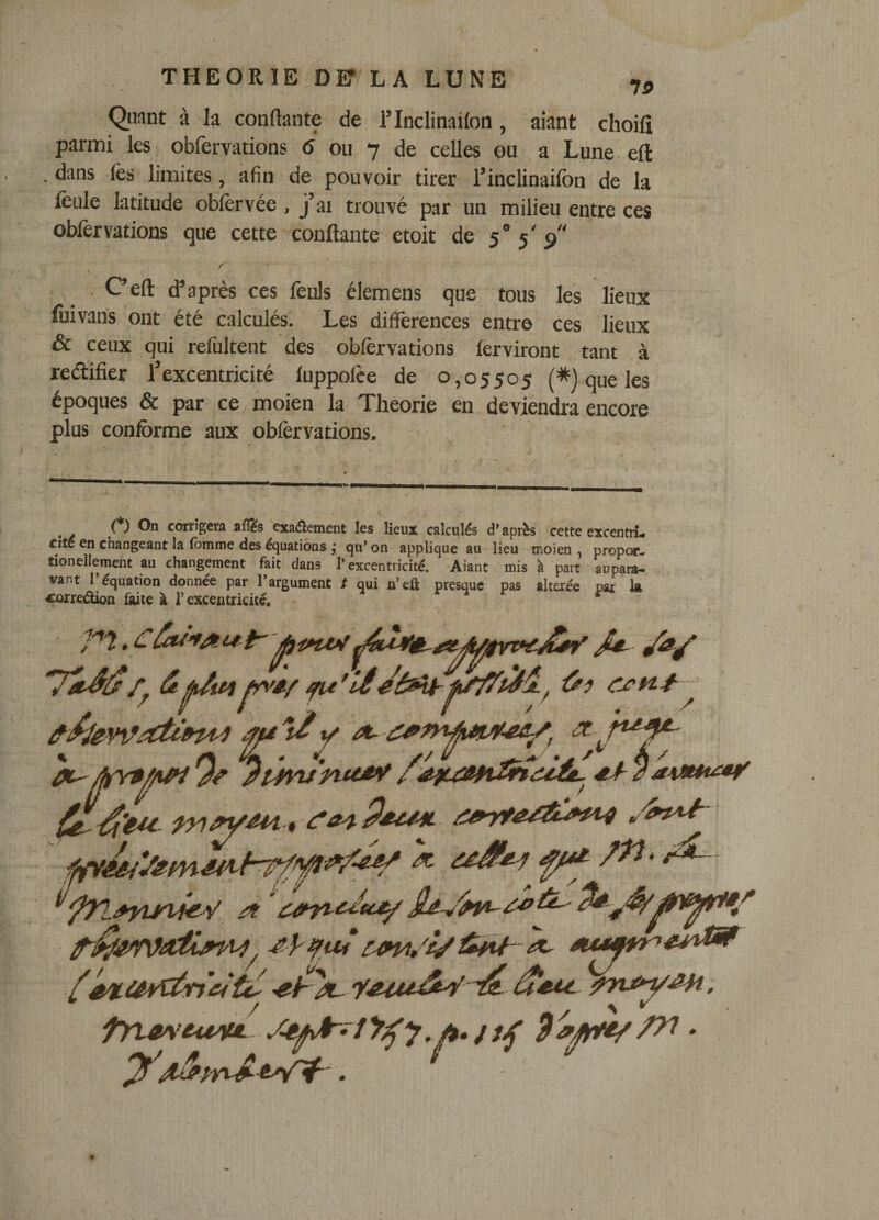 Quant à la confiante de l’Inclinaifon, aiant choifî parmi les obfervations 6 ou 7 de celles ou a Lune. efl dans fes limites, afin de pouvoir tirer l’inclinaifon de la feule latitude obfêrvée, j’ai trouvé par un milieu entre ces obfervations que cette confiante etoit de 5“ 5'p . Cefl d’après ces fêuls élemens que tous les lieux fuivaus ont été calculés. Les différences entre ces lieux &amp; ceux qui refùltent des obfervations ferviront tant à reélifier l’excentricité fuppolce de 0,05505 (*) que les époques &amp; par ce moien la Théorie en deviendra encore plus conforme aux obférvations. corrigera afl^s ^exa(5lement les lieux calculés d'après cette excentii- cite en changeant la (bmme des équations j qu’ on applique au lieu moien , propoc- tionellement au changement fait dans l’excentricité. *Aiant mis à part aupam- vant l’équation donnée par l’argument t qui n’eû presque pas altaée par k «ûrredion faite à l’excentricité. ^ ■p't. €ôti'fAuir ' àlyVAf ifu 'lê yê^iâVîtTfc!tc^ ; y'.