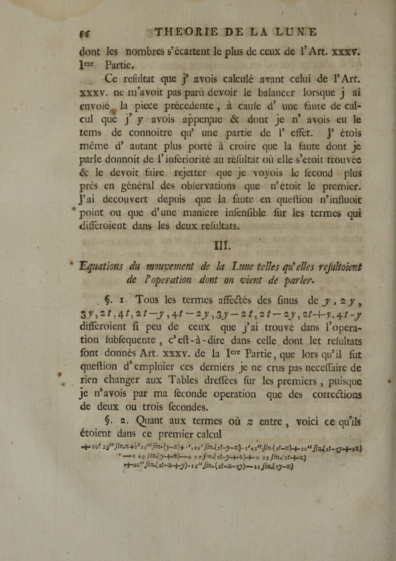 $(f dont les nombres s’écartent le plus de ceux de T Art. xxxv. Partie.. Ce refültat que j* avois calculé avant celui de l’Art. XXXV, ne mavoit pas parû .devoir le balancer lorsque j ai envoie-^ la piece précédente, à caufe d’ une fiiuce de cal¬ cul que y-^avois apperçue & dont je n* avois eu le tems de connoitre qu’ une partie de V effet. J’ étois même d’ autant plus porté à croire que la faute dont je parle donnoit de l’infériorité aii refültat où elle s’etoit trouvée & le devoit fure rejetter que je voyois le fécond plus près en général des oblervations que n’étoit le premier. J’ai découvert depuis que la faute en queftion n’influoic point ou que d’une maniéré infenfible fur les termes qui différoient dans les deux refultats. lEçMions du mouvement de la Lune telles elles rejultoient de roperation dont on vient de parler* ' . I. Tous les termes affédés des finus differoient fi peu de ceux que j’ai trouvé dans l’opera¬ tion fubfequente , c’eft-à-dire dans celle dont let refultats font donnés Art. XXXV. de la Partie, que lorsqu’il fut queftion d’emploier ces derniers je ne crus pas necefîaire de rien changer aux Tables drefîees fur les premiers, puisque je n^ avois par ma féconde operation que des corredions de deux ou trois fécondés. §. 2. Qiiant aux termes où z entre, voici ce qu’ils étoient dans ce premier calcul Hr *0^ s^^^Sin»z-^2'25^^fin»{y~z)+y*,28^fin.{2t^y^z)-2U5*'Jjn-{2Uz,y^2o** •—I *9Jin,iy^z)—O 2 7j'n,(2t-y-i^z)~i-.o 2