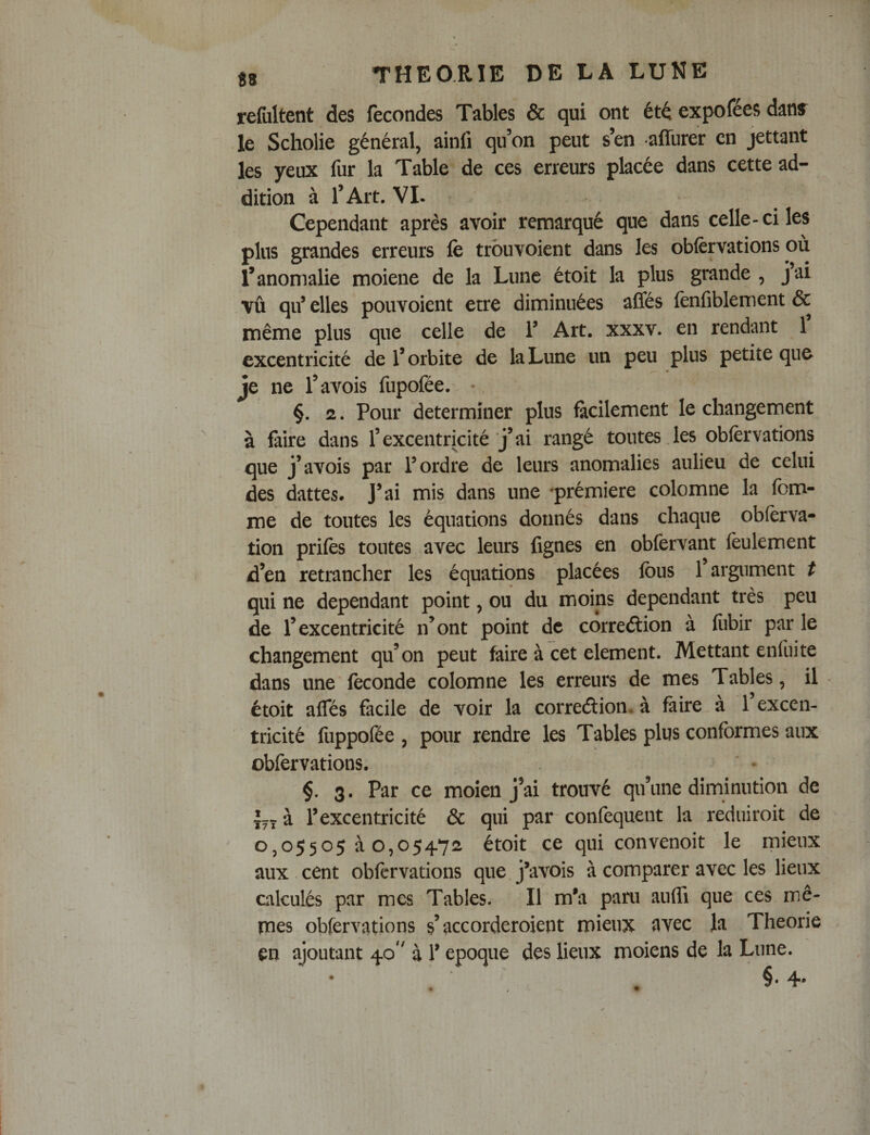 refiiltent des fécondés Tables &amp; qui ont été expofées dans^ le Scholie général, ainfi qu’on peut s’en affurer en jettant les yeux fur la Table de ces erreurs placée dans cette ad¬ dition à l’Art. VL Cependant après avoir remarqué que dans celle-ci les plus grandes erreurs fe trbuvoient dans les oblèrvations où l’anomalie moiene de la Lune étoit la plus grande , jai vû qif elles pouvoient erre diminuées afles fènfiblement &amp; même plus que celle de V Art. xxxv. en rendant 1 excentricité de l’orbite de la Lune un peu plus petite que je ne l’avois fupofée. •. §. 2. Pour déterminer plus fiicilement le changement à faire dans l’excentricité j’ai rangé toutes les obfèrvations que j’avois par F ordre de leurs anomalies aulieu de celui des dattes. J’ai mis dans une 'prémiere colomne la fem¬ me de toutes les équations donnés dans chaque obfèrva- tion prifès toutes avec leurs fignes en obfervant feulement d’en retrancher les équations placées Ibus l’argument t qui ne dépendant point, ou du moins dépendant très peu de l’excentricité n’ont point de correélion à fiibir par le changement qu’on peut faire à cet élément. Mettant enfuite dans une féconde colomne les erreurs de mes Tables, il étoit alTés facile de voir la corredion, à faire à l’excen¬ tricité fuppofée , pour rendre les Tables plus conformes aux obfervations. §. 3. Par ce moien j’ai trouvé qu’une diminution de Ly à l’excentricité &amp; qui par confequent la reduiroit de 0,05505 à 0,05472 étoit ce qui convenoit le mieux aux cent obfervations que. j’avois à comparer avec les lieux calculés par mes Tables. Il m’a pam anfli que ces mê¬ mes obfervations s’accorderoient mieux avec la Théorie en ajoutant 40'' à l’epoque des lieux moiens de la Lune.