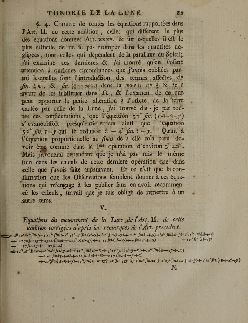 §. 4. Comme de toutes les équations rapportées dans P Art. IL de cette addition , celles qui different le plus des équations données Art; xxxy. &amp; fur lesquelles il eft le plus difficile de ne fe pas tromper dans les quantités né¬ gligées , font celles -qui dépendent de la parallaxe du Soleil; j’ai examiné ces dernieres .&amp; j’ai trouYé. qu’en fàifint ^attention à quelques circonftances que j’avois oubliées par¬ mi lesquelles font .Tintrodudlion, des termes ^ affedlés^.'de Jin. \ v ^ (4'-; .dans, Ja valeur ,de J.*, ôc^^e ^ avant .de les fubftituer dans'fi, &amp; l’examen . dp. ce,.,que peut apporter la petite alteration à P orbite de la 'terre . caufée par* celle de la Lune, j’ai trouvé dis-je par toit- tes ces confiderations, “que féquation ^1*'Jin, {t-^z-y) s’evanouiffort presqu’entierement ainfl ‘ que r équation ^ 2 \ fm. t--y qui fe reduifdit à — ? — jr. &lt;^uant à l’équation proportionelle au Jinus de t elle m’a paru de¬ voir ét|| comme dans la operation d’environ 3' . Mais j’avouerai cependant que je n’ai pas mis le même foin dans les calculs de cette derniere operation que dans celle que j*avois faite auparavant. Et ce n’eft que la con¬ firmation que les Obfervations fèmblent donner à ces équa- *tions qui mi’engage à les publier fans en avoir recommqn- &gt; cé les calculs'5 travail que je ibis obligé de remettre à un . . iiutre tems. V. Eïjuations du mouvement de la Lune ,de fJrt,ll, de cette addition corrigées ^après les remarques de tArt, précèdent, ! -4- 12 58 Jî«»23'-+'3p54fw.af-4-43/W*(4f-2j)-f-2 132j)-+-i,/2n&lt;(2t-+-2j) — 1 «/M-Cat-Jj) ^ z7jinozy^ a7/m.4t -4-Io36/^'«*^-t-2'24/M:y-ZÎ-2'44fn.(2t-ÎS)-4-5^27/2n.(2f-jy“Z^-+-2o'V/«.(2f-7y-^2Z) — I 48 /2W.ty—23-02 7/^^»(2t— M I ‘