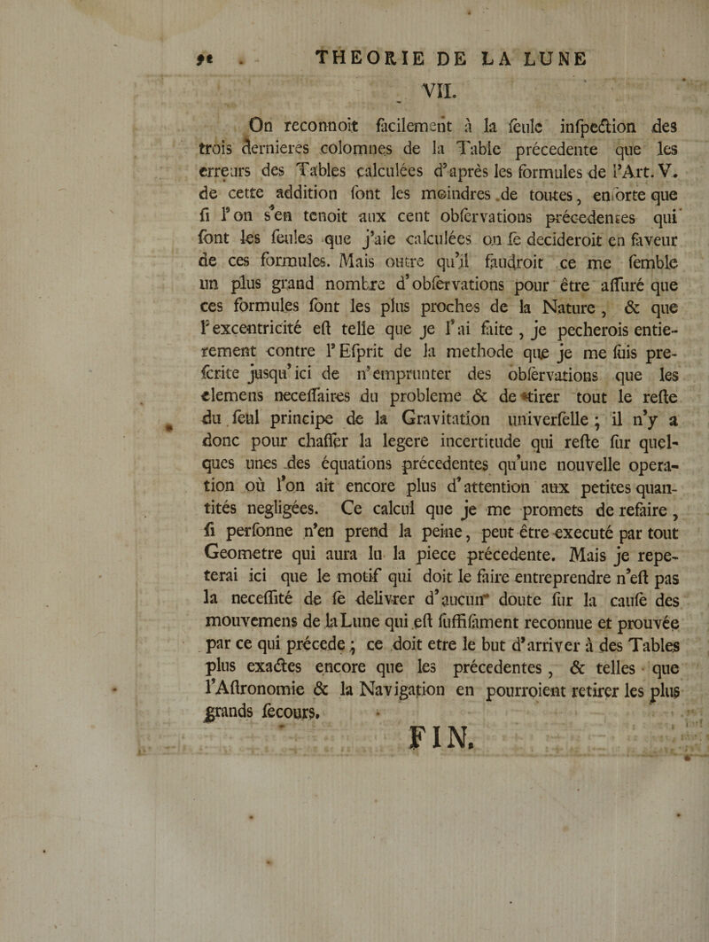 VII. On reconnoit facilement à la fèiilc infpcdion des trois dernieres colomnes de la Table précédente que les erreurs des Tables calculées d’après les formules de l’Art. V. de cette addition font les moindres .de toutes, enforte que fi l’on s^en tenoit aux cent obfervatious préc-edentes qui font les feules -que j’aie calculées o.n fe decideroit en faveur de ces formules. Mais outre qu’il fiudroit ..ce me femble un plus grand nombre d’oblêrvations pour être afliiré que ces formules font les plus proches de la Nature, &amp; que l’excentricité efi telle que je l’ai fiite, je pecherois entiè¬ rement contre l’Efprit de la méthode que je me fois pre- fcrite jusqu’ici de n’emprunter des ôbièrvations que les elemens necelTaires du problème &amp; de^irer 'tout le relie du. lèul principe de la Gravitation imîverfelle ; il n’y a donc pour chaflêr la legere incertitude qui relie for quel¬ ques unes des équations précédentes qu’une nouvelle opera¬ tion où l’on ait encore plus d’attention aux petites quan¬ tités négligées. Ce calcul que je me promets de relàire , fi perfonne n’en prend la peine, peut être exécuté par tout Geometre qui aura lu la piece précédente. Mais je répé¬ terai ici que le motif qui doit le faire entreprendre n’ell pas la neceflité de le délivrer d’aucun* doute fur la caulè des mouvemens de la Lune qui .ell foffifoment reconnue et prouvée , par ce qui précédé ; ce doit etre le but d’arriver à des Tables plus exaéles encore que les précédentes, &amp; telles • que l’Allronomie &amp; la Navigation en pourroient retirer les plus- grands fecours. • , • FIN. . * ■ « ■ .* I