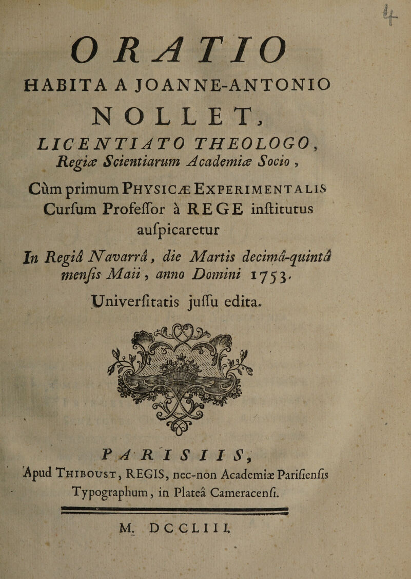 HABITA A JOANNE-ANTONIO NOLLET, LICENTI ATO THEOLOGO, Regia? Scientiarum Academice Socio &gt; Cum primum Physicae Experiment alis Curfum Profeffor ^ REGE inftitutus aufpicaretur Jn Regid JSTavarra, die Martis decima-quintd menjis Maii, anno Domini 1753« Univerfltatis juffu edita. '7&gt; ■ : A .r ri ’t • ^ • PARISIIS, Apud Thiboust, REGIS, nec-non Academia; Pari/ienfis Typographtim, in Platea Cameracenfi. M. DCCLII I. 4.