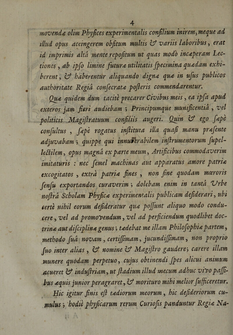 A movenda olim Phyfices experimentalis confilium inirem,meque ad tllud opus accingerem obfitum multis fef variis laboribus, erat id imprimis alta mente repojitum ut quas modo inceperam Lec¬ tiones , ab ipfo limine futura utilitatis fpecimina quadam exhi¬ berent, &amp; haberentur aliquando dign&lt;e qua in ufus publicos authoritate Regia confecrata pojleris commendarentur. Qua quidem dum tacite precarer Civibus meis, ea ipfa apud exteros jam Jieri audiebam ; Principumque munijicentid , vel politicis Magiflratuum conjiliis augeri. Quin isf ego fiape confultus , fiape rogatus injlituta illa quafi manu -prafiente adjuvabam •&gt; quippe qui innuVkrabilem inflrumentorum fiupel- leSlilem, opus magna ex parte meum, Artijicibus commodaverim 9 imitaturis : nec fiemel machinas aut apparatus amore patrue excogitatos , extra patria jines , non Jine quodam moeroris fenfu exportandos curaverim •, dolebam enim in tanta Urbe nojlrd Scholam Phyfica experimentalis publicam defiderari, ubi terte nihil eorum dejideratur qu&lt;e pojfunt aliquo modo condu¬ cere , vel ad promonendum, vel ad perficiendum quodlibet doc¬ trina aut dificiplina genus tadebat me illam Philofophi&lt;epartem, methodo fud novam, certijfimam, jucundijfimam, non proprio Juo inter alias , &amp; nomine &amp; Magiflro gaudere-, carere illam munere quodam perpetuo, cujus obtinendi fpes alicui animum acueret fe? indujlriam, ut ftadium illud mecum adhuc vino pajfi- bus aquis junior peragraret, &amp; morituro mihi melior fiufficeretur. Hic igitur finis efi tadiorum meorum, hic dejideriorum cu¬ mulus &gt; hodie pbyficarum rerum Curiofis panduntur Regia Na- t