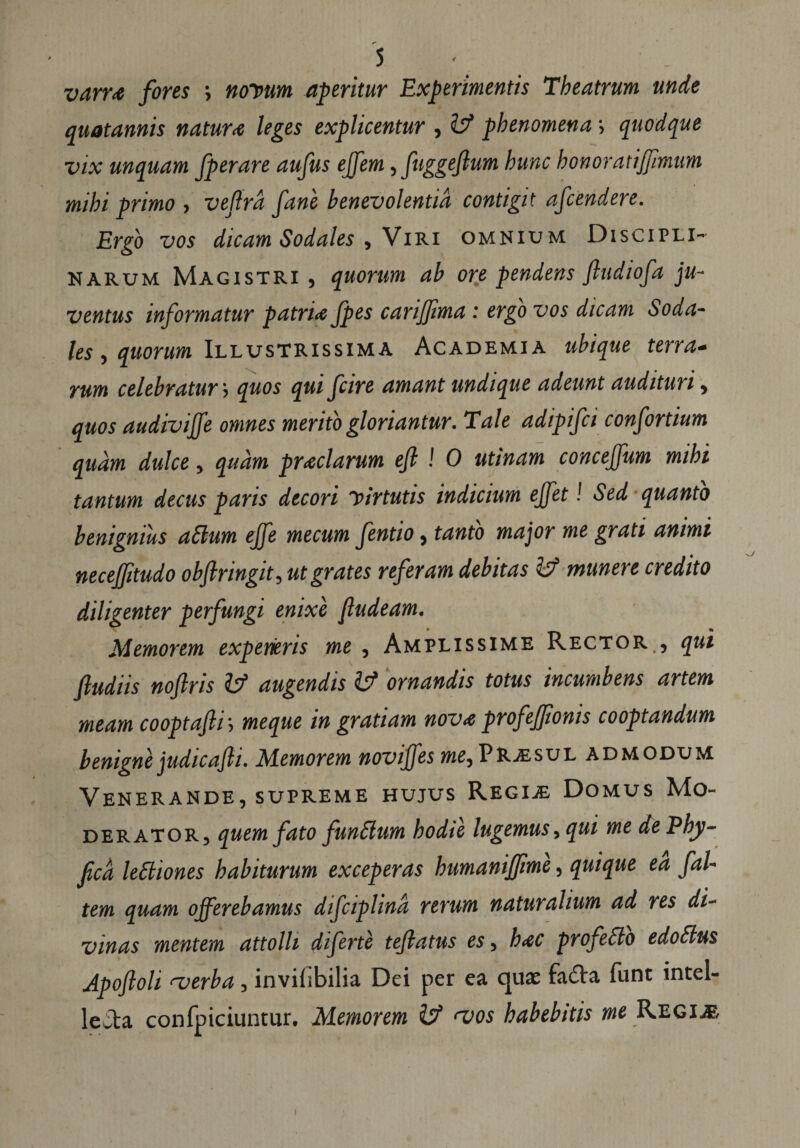 r~ varr<e fores •, novum aperitur Experimentis Theatrum unde quotannis natur<e leges explicentur , llf phenomena \ quodque vix unquam fperare aufus effem, fuggeflum hunc honor at i fimum mihi primo , veffrd fane benevolentia contigit afcendere. Ergo vos dicam Sodales , Viri omnium Discipli¬ narum Magistri , quorum ab ore pendens fiudiofa ju¬ ventus informatur patrite fpes carijjima : ergo vos dicam Soda¬ les > quorum Illustrissima Academia ubique terra» rum celebratur j quos qui fcire amant undique adeunt audituri, quos audivijfe omnes merito gloriantur. Tale adipifci confortium quam dulce, quam pyelarum efl ! 0 utinam concejfum mihi tantum decus paris decori yirtutis indicium ejfet! Sed quanto benignius aSlum ejfe mecum fentio, tanto major me grati animi necefitudo obftringit, ut grates referam debitas & munere credito diligenter perfungi enixe fludeam. Memorem experieris me, Amplissime Rector , qui fiudiis noftris & augendis & ornandis totus incumbens artem meam cooptafti; me que in gratiam nov<e profeffionis cooptandum benigne judicajli. Memorem noviffes me, PRvesul admodum Venerande, supreme hujus Regije Domus Mo¬ derator, quem fato fundlum hodie lugemus, qui me dePhy- ficd lettiones habiturum exceperas humanijfime, quique ea fal- tem quam offerebamus difciplind rerum naturalium ad res di¬ vinas mentem attolli diferte tejlatus es, h<ec profetto edoSlus Apoftoli <verba, inviiibilia Dei per ea quae fa£Va funt intel- leita confpiciuntur. Memorem & <vos habebitis me Regi.®