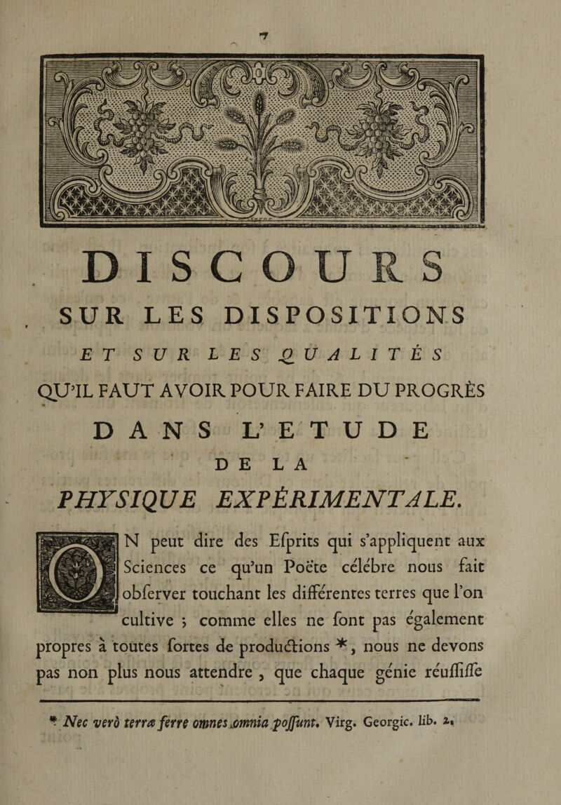 D I S C O U R S SUR LES DISPOSITIO NS ET SUR LES QU ALIT ES QU’IL FAUT AVOIR POUR FAIRE DU PROGRfiS DANS L’ E T U D E DELA PHYSIQUE EXPtRlMENTJLE. N peut dire des Efprits qui s’appliquent aux Sciences ce qu’un Poete celebre nous fait obferver touchant les differentes terres que l’on cultive •> comme elles ne font pas e'galement propres a toutes fortes de produdlions *, nous ne devons pas non plus nous attendre , que chaque genie re'uffiffe * Nec vero terra ferre omnes eomnia fojfunu Virg. Georgic. 1 ib> u