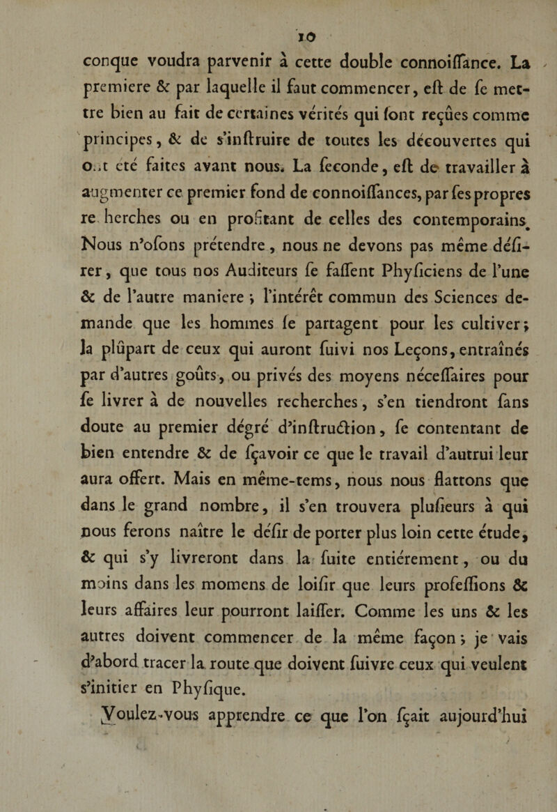 conque voudra parvenir a cette double connoiflance. La premiere &amp; par laquelle il faut commencer, eft de fe met- tre bien au fait de certa i nes verites quifonr relues comme principes, &amp; de $’inftruire de toutes les deeouvertes qui o..t ete faites avant nous. La feeonde, eft de travailler a augmenter ce premier fond de connoiflances, par fespropres re, herches ou en profitant de eelles des contemporains. Nous n’ofons pretendre , nous ne devons pas meme defi- rer, que tous nos Auditeurs fe faflent Phyficiens de Pune &amp; de 1’autre maniere •, 1’interet commun des Sciences de- mande que les hommes fe partagent pour les cultiver; la plupart de ceux qui auront fuivi nos Leijons, entraines par d’autres gouts, ou prives des moyens neceflaires pour fe livrer a de nouvelles recherches, s’en tiendront fans doute au premier degre d’inftrudion, fe contentant de bien entendre &amp; de f^avoir ce que le rravail dautrui leur aura offerr. Mais en meme-tems, nous nous flattons que dans le grand nombre, il s’en trouvera plufieurs a qui nous ferons naitre le defir de porter plus loin cette etude, &amp; qui s’y livreront dans la fuite entierement, ou du moins dans les momens de loifir que leurs profeflions &amp; leurs affaires leur pourront laiffer. Comme les uns &amp; les autres doivent commencer de la meme fa^on j je vais d’abord tracer Ia route que doivent fuivre ceux qui veulent s’initier en Phyfique. Voulez-vous apprendre ce que l’on f$ait aujourd’hui