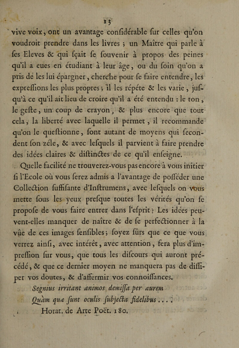 \ «• vive voix, ont un avantage condderable fur celles qu’on voudroit prendre dans les livres •> un Maitre qui parle a les Eleves &amp;c qui fqaic fe fouvenir a propos- des peines qu’il a eues en etudiant a leur age, ou du foin qu’on a pris de les lui epargner, cherche pour fe faire entendre, les expreflions les plus propres; 'il les repete &amp; les varie , juf- qu’a ce qu’il ait lieu de croire qu’il a ete entendu : le ton , le gefte, un coup de crayon, &amp; plus encore que touc cela, la liberte avec laquelle il permet , il recommande quon le queftionne, font autant de moyens qui fecon- dent fon zede, 8c avec lefquels il parvient a faire prendre des idees claires &amp;c diftindtes de ce quii enfeigne. . Quelle facilite ne trouverez-vous pas encore a vous initier li 1’Ecole ou vous ferez admis a 1’avantage de polfeder une Colledtion fuffifante dlnftrumens, avec lefquels on vbus mette fous les yeux prefque toutes les verites qu’on fe propofe de vous faire entrer dans 1’efprit? Les idees peu- vent-elles manquer de naitre &amp;c de fe perfe&amp;ionner a la vue de ces images fenfbles 5 foyez furs que ce que vous verrez ainfi, avec interet, avec attention , fera plus d’im- preflion fur vous, que tous les difcours qui auront pre- cede', 8c que ce dernier moyen ne manquera pas de difli- per vos doutes, &amp; d’affermir vos connoilfances. Segnius irritant animos demijfa per aurem Quam qUie funt oculis fubjetta fidelibus ... i Horat. de Arte Poet. 180. v •• - - /