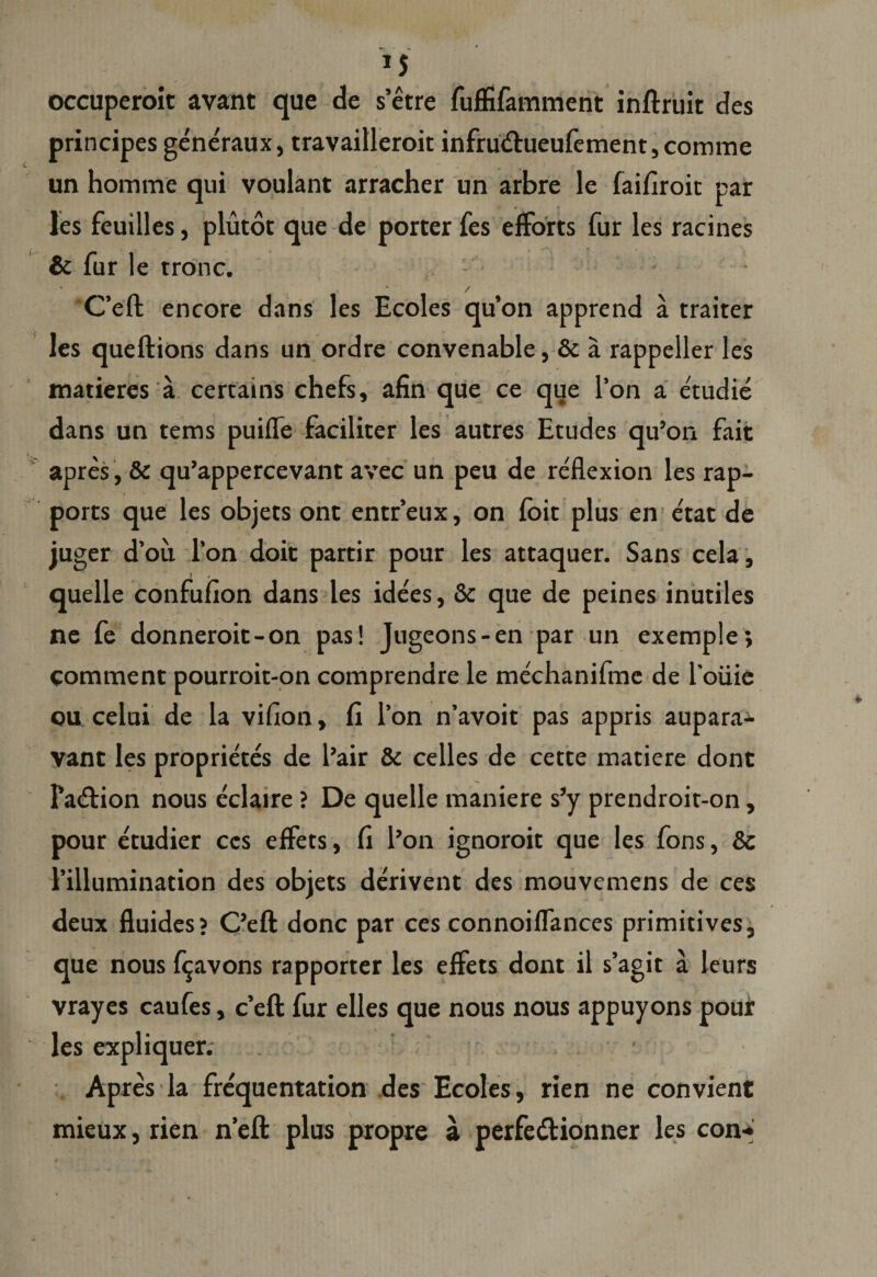 occuperoit avant que de s’etre fuffifamment inftruit des principes generaux, travailleroit infrudhieufement, comme un homme qui voulant arracher un arbre le faifiroit par les feuilles, plutot que de porter fes efforts fur les racines &amp; fur le tronc. - * ' / C’eft encore dans les Ecoles qu’on apprend a traiter les queftions dans un ordre convenable, &amp; a rappeller les matieres a certains chefs, afin que ce que l’on a etudie dans un tems puiffe faciliter les autres Etudes qu’on fait apres, &amp; qu’appercevant avec un peu de reflexion les rap- ports que les objets ont entreux, on foit plus en e'tat de juger d’ou l’on doit partir pour les attaquer. Sans cela, quelle confuiion dans les idees, &amp; que de peines inutiles ne fe donneroit-on pas! Jugeons-en par un exemple; comment pourroit-oncomprendrele mechanifme de louie ou celui de la vifion, fi l’on n’avoit pas appris aupara* vant les proprietes de l’air &amp; celles de cette matiere dont Pa&amp;ion nous eclaire ? De quelle maniere s’y prendroir-on, pour etudier ccs effets, fi l’on ignoroit que les fons, 8c 1’illumination des objets derivent des mouvemens de ces deux fluides? C’eft donc par ces connoiflances primitives, que nous fijavons rapporter les effets dont il s’agit a leurs vrayes caufes, c’efl: fur elles que nous nous appuyons pour les expliquer. Ap res la frequentation des Ecoles, rien ne convient mieux, rien n’eft plus propre a perfedtionner les con-