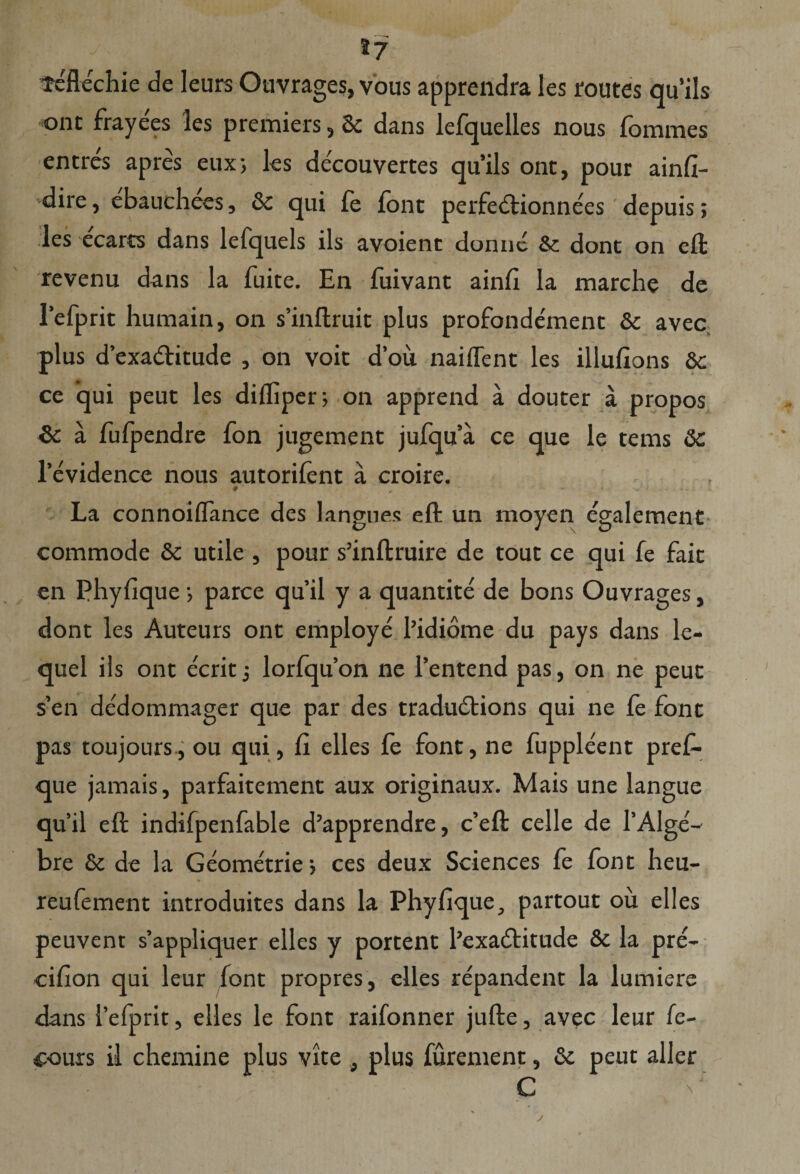 *7 Tcflechie de leurs Ouvrages, vous apprendra les routes qu’ils ont frayees les premiers, 6c dans lefquelles nous fommes entres apres eux; les decouvertes qu’ils ont, pour ainfi- dire, ebauchees, & qui fe font perfedtionnees depuis; les ecarts dans lefquels iis avoient donne & dont on eft revenu dans la fuite. En fuivant ainfi la marche de refprit humain, on s’inftruit plus profondement & avec plus dexa&itude , on voit d’ou naiffent les illufions &c ce qui peut les diflipcr j on apprend a douter a propos fk. a fufpendre fon jugement jufqua ce que le tems 8c l’evidence nous autorifent a croire. # , La connoiflance des langues eft un moyen egalement commode Sc utile , pour s’inftruire de tout ce qui fe fait en Phyfique •> parce qu’il y a quantite de bons Ouvrages, dont les Auteurs ont employe 1’idiome du pays dans le- quel iis ont ecrit; lorfquon ne 1’entend pas, on ne peut s’en dedommager que par des tradudlions qui ne fe font pas toujours., ou qui, fi elles fe font, ne fuppleent prefo que jamais, parfaitement aux originaux. Mais une langue qu’il eft indifpenfable d’apprendre, c’eft celle de rAlge'-- bre & de la Geonfotrie; ces deux Sciences fe font heu- reufement introduites dans la Phy Eque, partout ou elles peuvent s’appliquer elles y portent 1’exadlitude & la pre- cifion qui leur font propres, elles repandent la lumiere dans 1’efprit, elles le font raifonner jufte, avec leur fe- fours il chemine plus vite , plus furement, & peut aller