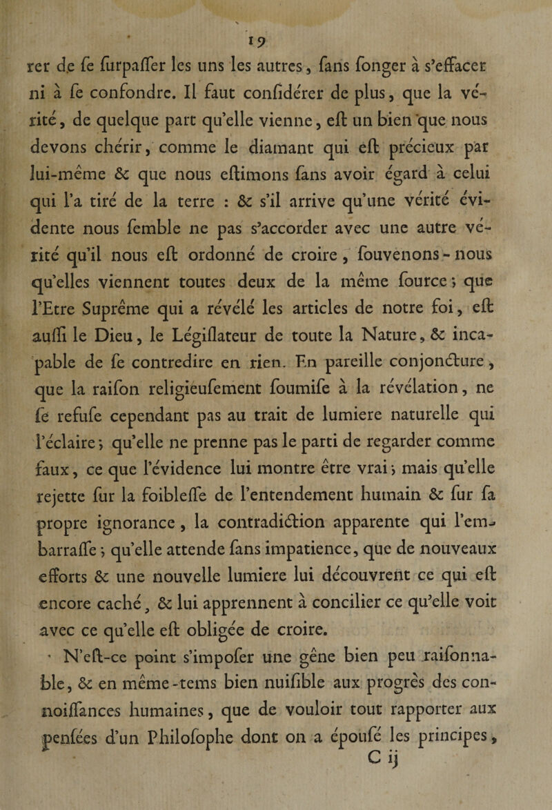 I? rer de fe furpaffer les uns les autres, fans fonger a s’efFacer ni a fe confondre. Il faut confide'rer de plus, que la ve¬ rite , de quelque part qu’elle vienne, eft un bien que nous devons cherir, comme le diamant qui eft precieux par lui-meme &amp; que nous eftimons fans avoir egard a celui qui l’a tire de la terre : &amp; s’il arrive quune verite evi- dente nous femble ne pas s’accorder avec une autre ve¬ rite qu’il nous eft ordonne de croire, fouvenons - nous qu elles viennent toutes deux de la merne fource; que l’Etre Supreme qui a revele les articles de notre foi, eft aulli le Dieu, le Legiflateur de toute la Nature, &amp; inca- pable de fe contredire en rien. F.n pareille conjondture, que la raifon religieufement foumife a la revelation, ne fe refufe cependant pas au trait de lumiere naturelle qui reclaire; qu’elle ne prcnne pas le parti de regarder comme faux, ce que 1’evidence lui montre etre vraij mais quelle rejette fur la foibleffe de 1’entendement hutnain &amp; fur fa propre ignorance, la contradidtion apparente qui l'em- barraffe; quelle attende fans impatience, que de nouveaux efforts &amp; une nouvelle lumiere lui decouvrent ce qui eft encore cache, &amp; lui apprennent a concilier ce qu’elle voit avec ce quelle eft obligee de croire. • N’eft-ce point s’impofer une gene bien peu raifonna- ble, 6c en meme-tems bien nuifible aux progres des con- noiffances humaines, que de vouloir tout rapporter aux penfees d’un Philofophe dont on a epoufe les principes, C ij