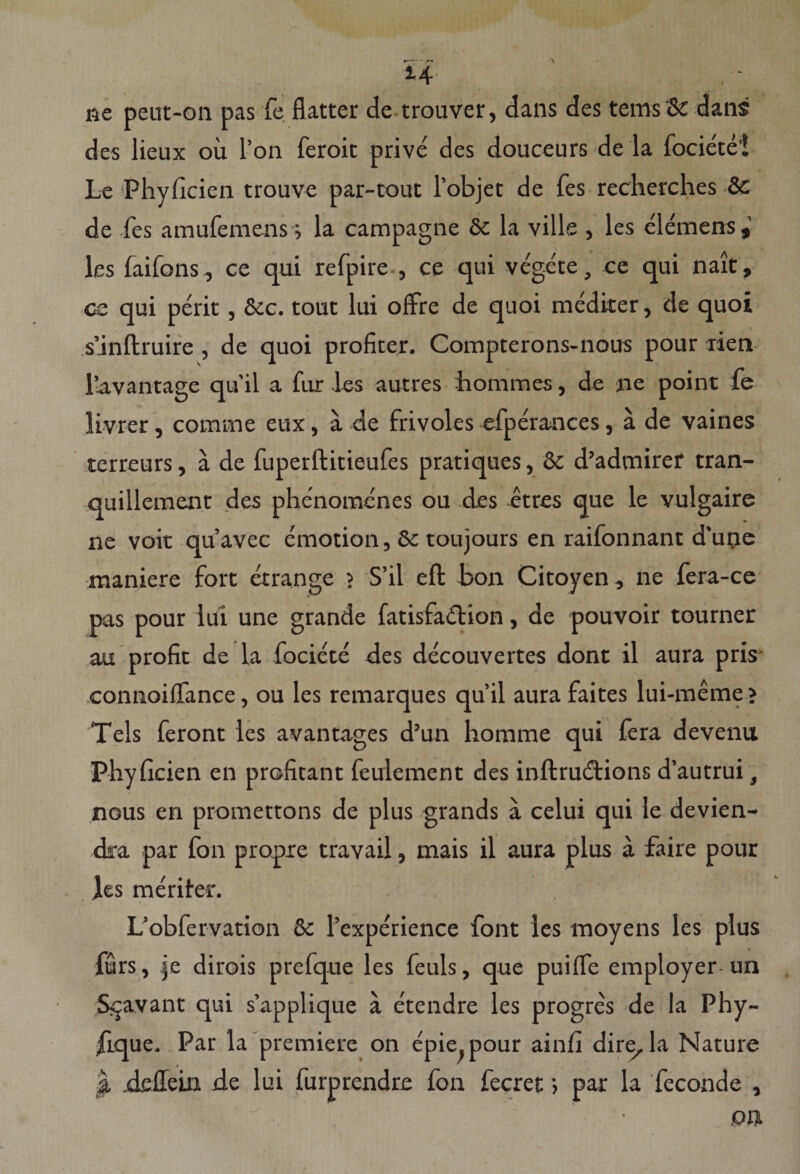 14 ne peut-on pas fe flatter de trouver, dans des tems &amp; dans des lieux ou l’on feroit prive des douceurs de la fociete'! Le Phyficien trouve par-tout 1’objet de fes recherches &amp;c de fes amufemens; la campagne 8c la ville , les elemens,’ les faifons, ce qui refpire , ce qui vegete, ce qui nait, ce qui perit, &amp;c. tout lui offre de quoi mediter, de quoi sanftruire , de quoi profiter. Compterons-nous pour rien lavantage qu'il a fur les autres hommes, de ne point fe livrer, comme eux, a de frivoles efperances, a de vaines terreurs, a de fuperftitieufes pratiques, &amp; d’admiref tran- quillement des phenomenes ou des etres que le vulgaire ne voit quavec emotion, 8c toujours en raifonnant d’une maniere fort etrange ? S’il eft bon Citoyen, ne fera-ce ms pour iui une grande fatisfa&amp;ion, de pouvoir tourner au profit de la fociete des decouvertes dont il aura pris connoiflfance, ou les remarques qu’il aura faites lui-meme &gt; Teis feront les avantages d’un homme qui fera devenu Phyficien en profitant feulement des inftrudtions d’autrui, nous en promettons de plus grands a celui qui le devien- dra par fon propie travail, mais il aura plus a faire pour les meriter. L’obfervation &amp; 1’experience font les moyens les plus furs, |e dirois prefque les feuls, que puilfe employer un S^avant qui sapplique a e'tendre les progres de la Phy- flque. Par la premiere on epie^pour ainfi dire,la Nature J, rieffein de lui furprendre fon fecret) par la feconde ,