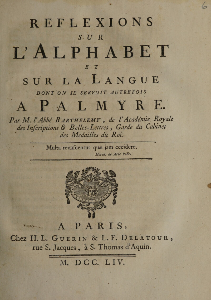 REFLEXIONS l’Alphabet ET sur la Langue DONT ON SE SERVOIT AUTREFOIS A PAL M Y R E. Par M. l’Abbé BARTHELEMY , de VAcadémie. Royale des Inscriptions &amp; B elle s-Lettre s, Garde du Cabinet des Médaillés du Roi. Multa renafcentur quæ jam cecidere. Horat. de Arte Poet, ***** -- A P A R I S ? Chez H. L. Guérin &amp; L. F. Delatour, rue S. Jacques , à S. Thomas d’Aquin. M. DCC. L IV, / »