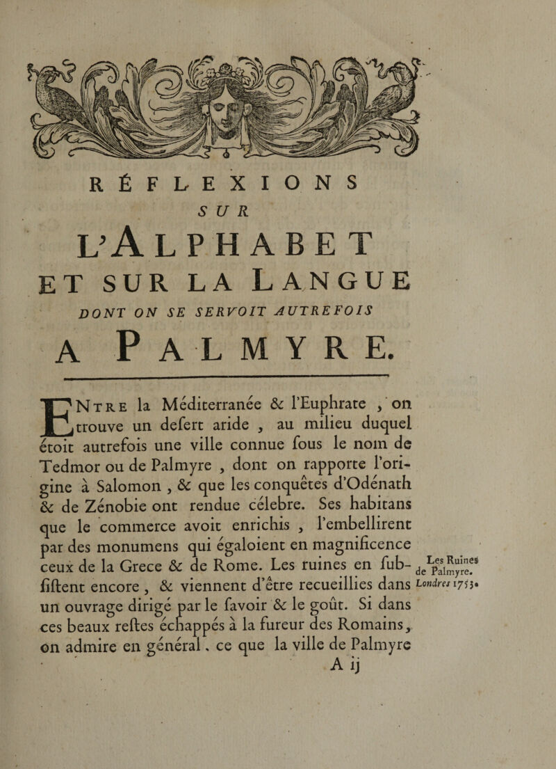 SUR L’ÂLPHABE T et sur la Langue dont on se servoit autrefois a Palmyre. ENtre la Méditerranée &amp; l’Euphrate , on trouve un defert aride , au milieu duquel étoit autrefois une ville connue fous le nom de Tedmor ou de Palmyre , dont on rapporte l’ori¬ gine à Salomon , &amp; que les conquêtes d’Odénath èc de Zénobie ont rendue célébré. Ses habitans que le commerce avoir enrichis , l’embellirent par des monumens qui égaloient en magnificence ceux de la Grece &amp; de Rome. Les ruines en fub- deLpas1^'rn/5 fiftent encore , &amp; viennent d’être recueillies dans fondra 1755. un ouvrage dirigé par le favoir Sc le goût. Si dans ces beaux reftes échappés à la fureur des Romains, on admire en général. ce que la ville de Palmyre • ' A ij