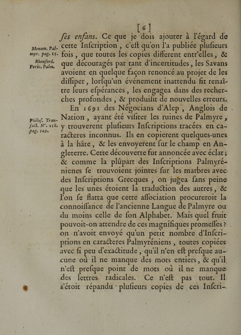 Monum. Val tnyr. pag. i? Rhenferd. Verte» Valm, V ht lof. Tran- fa Cl. N°. 118 pag. izp. Jes enfans. Ce que je dois ajouter à l’égard de certe Infcriptîon , c’elt qu’on l’a publiée plufieurs fois , que toutes les copies different entr’elles, ôc que découragés par tant d’incertitudes, les Savans avoient en quelque façon renoncé au projet de les dilliper 3 lorfqu’un événement inattendu fit renaî¬ tre leurs efpérances, les engagea dans des recher¬ ches profondes , &amp; produifit de nouvelles erreurs. En 1691 des Négocians d’Alep , Anglois de Nation , ayant été vifiter les ruines de Palmyre , y trouvèrent plufieurs Infcriptions tracées en ca¬ ractères inconnus. Ils en copièrent quelques-unes à la hâte , Sc les envoyèrent fur le champ en An¬ gleterre. Cette découverte fut annoncée avec éclat ; &amp; comme la plûpart des Infcriptions Palmyré- nienes fe trouvoient jointes fur les marbres avec des Infcriptions Grecques , on jugea fans peine que les' unes étoient la traduction des autres, &amp; l’on fe flatta que cette aflociation procureroit la connoiffance de l’ancienne Langue de Palmyre ou du moins celle de fon Alphabet. Mais quel fruit pouvoit-on attendre de ces magnifiques promeffes ? on n’avoit envoyé qu’un petit nombre d’Infcri- ptions en caraCteres Palmyréniens, toutes copiées avec fi peu d’exaCtitude , qu’il n’en efl: prefque au¬ cune ou il ne manque des mots entiers, &amp; qu’il n’eff prefque point de mots où il ne manque des lettres radicales. Ce n’eft pas tout. Il s’étoit répandu • plufieurs copies de ces Infcri-