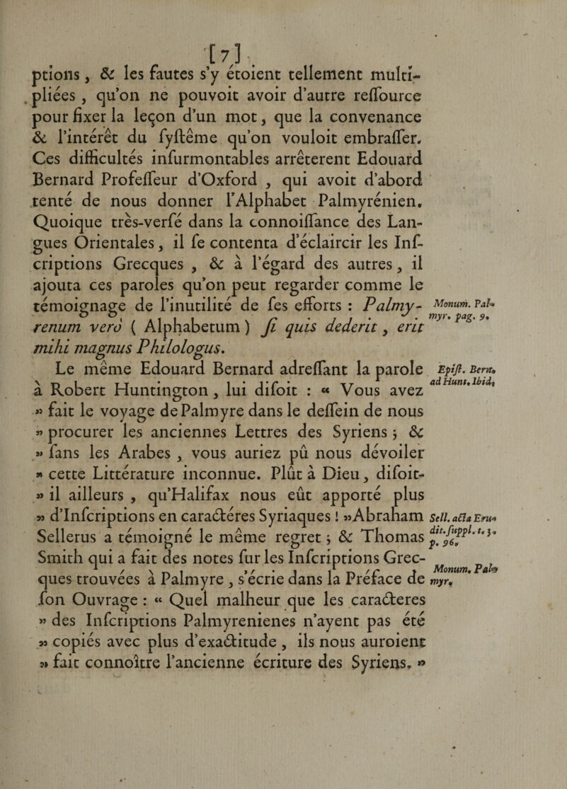'[7], ptions, 6c les fautes s’y etoient tellement multi¬ pliées , qu’on ne pouvoit avoir d’autre reffource pour fixer la leçon d’un mot, que la convenance 6c l’intérêt du fyftême qu’on vouloit embraffer. Ces difficultés infurmontables arrêtèrent Edouard Bernard ProfefTeur d’Oxford , qui avoit d’abord tenté de nous donner l’Alphabet Palmyrénien, Quoique très-verfé dans la connoiffance des Lan¬ gues Orientales, il fe contenta d’éclaircir les Inf- criptions Grecques , 6c à l’égard des autres, il ajouta ces paroles qu’on peut regarder comme le témoignage de l’inutilité de fes efforts : Palmy- v*u ° \ r ■ j j • • myr‘îag'9’ renum vero ( Alphabetum ) Ji quis aeaent, ent mihi magnus Philologus. Le même Edouard Bernard adreffant la parole zpfl- Ber*. \ t> i t t • i • 1 ' P ’ xr ^ Hittlt» lhî&amp;i a Robert Huntington > lui diloit : « Vous avez » fait le voyage dePalmyre dans le deffein de nous » procurer les anciennes Lettres des Syriens ; 6c » fans les Arabes 3 vous auriez pu nous dévoiler » cette Littérature inconnue. Plût à Dieu, difoit- » il ailleurs , qu’Halifax nous eût apporté plus » d’Infcriptions en caraétéres Syriaques ! «Abraham seii. a£îa Eru* Sellerus a témoigné le même regret -, 6c Thomas d£-r,wl-,-î° Smith qui a fait des notes fur les Infcriptions Grec- / \ *-. i » / • j | n /r » Monum. P‘ ques trouvées a Palmyre , s ecrie dans la Préfacé de myr. fon Ouvrage : « Quel malheur que les caraéleres » des Infcriptions Palmyrenienes n’ayent pas été « copiés avec plus d’exaétitude , ils nous auroient « fait connoître l’ancienne écriture des Syriens. »