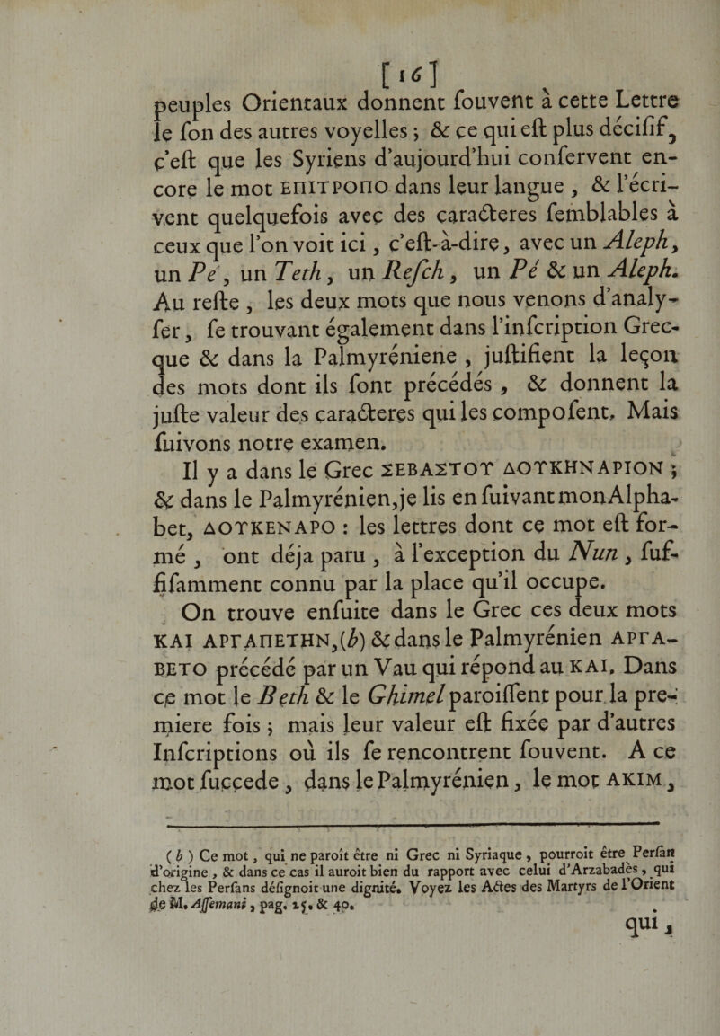 ■['&lt;1 peuples Orientaux donnent iouvent a cette Lettre le fon des autres voyelles ; &amp; ce qui eft plus décifif , ç’eft que les Syriens d’aujourd’hui confervent en¬ core le mot EniTPono dans leur langue , &amp; l’écri¬ vent quelquefois avec des caraCteres femblables à ceux que l’on voit ici, c’eft-à-dire, avec un Aleph, un Pe, un Teth, un Refch, un Pé &amp; un Aleph. Au refte , les deux mots que nous venons d’analy- fer, fe trouvant également dans l’infcription Grec¬ que &amp; dans la Palmyréniene , juftifient la leçon des mots dont ils font précédés, &amp;c donnent la jufte valeur des caractères qui les compofent, Mais fuivons notre examen. U y a dans le Grec sebastot aotkhnapion * &amp; dans le Palmyrénien,je lis en fuivant mon Alpha¬ bet, aotkenapo : les lettres dont ce mot eft for¬ mé , ont déjà paru , à l’exception du Nun , fuf- fifamment connu par la place qu’il occupe. On trouve enfuite dans le Grec ces deux mots kai APrAnETHN,(^)&amp;dansle Palmyrenien APrA- EETO précédé par un Vau qui répond au K Al. Dans ce mot le Bçth &amp; le Ghimel paroilfent pour la pre-i miere fois ; mais leur valeur eft fixée par d’autres Infcriptions où ils fe rencontrent fouvent. A ce mot fuccede, dans le Palmyrenien, le mot akim , {b) Ce mot, qui ne paroît être ni Grec ni Syriaque, pourroit être Perfàn d’origine , &amp; dans ce cas il auroit bien du rapport avec celui d’Arzabadès, qui chez les Perlans défignoit une dignité* Voyez. les A&amp;es des Martyrs de 1 Orient 4g M* Aflemani, pag. i$, &amp; 40. qulJ