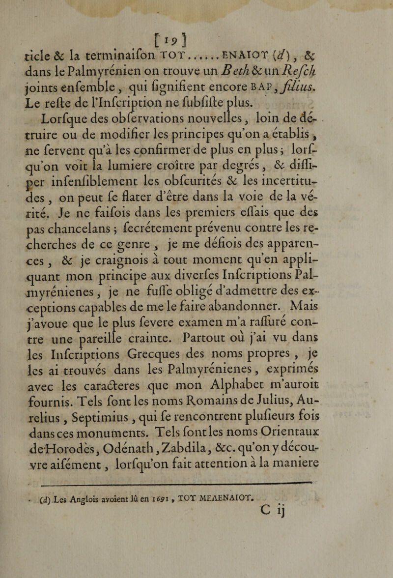 ticle &amp; la terminaifon tôt.enaiot {d), 8c dans le Palmyrénien on trouve un Beth 8c un Refck joints enfemble, qui lignifient encore bap > filins. Le refte de l’Infcription ne fubfiite plus. Lorfque des obfervations nouvelles, loin de dé¬ truire ou de modifier les principes qu’on a établis , lie fervent qu’à les confirmer de plus en plus; lorf- qu’on voit la lumière croître par degrés, &amp; diffi- per infenfiblement les obfcurités 8c les incertitu¬ des , on peut fe Hâter d’être dans la voie de la vé¬ rité. Je ne faifois dans les premiers elfais que des pas chancelans ; fecrétement prévenu contre les re¬ cherches de ce genre , je me défiois des apparen¬ ces , 8c je craignois à tout moment qu’en appli¬ quant mon principe aux diverfes Infcriptions Pal- myrénienes, je ne fulïe obligé d’admettre des ex¬ ceptions capables de me le faire abandonner. Mais j’avoue que le plus fevere examen m’a ralfuré con¬ tre une pareille crainte. Partout où j’ai vu dans les Infcriptions Grecques des noms propres , je les ai trouvés dans les Palmyrénienes, exprimés avec les caraéteres que mon Alphabet m’auroit fournis. Tels font les noms Romains de Julius, Au- relius, Septimius, qui fe rencontrent plufieurs fois dans ces monuments. Tels font les noms Orientaux deHorodès, Odénath,Zabdila, &amp;c. qu’on y décou¬ vre aifément, lorfqu’on fait attention à la maniéré . (4) Les Anglois avoîenc lu en 1691 > TOT MEAENAIOT. C ij