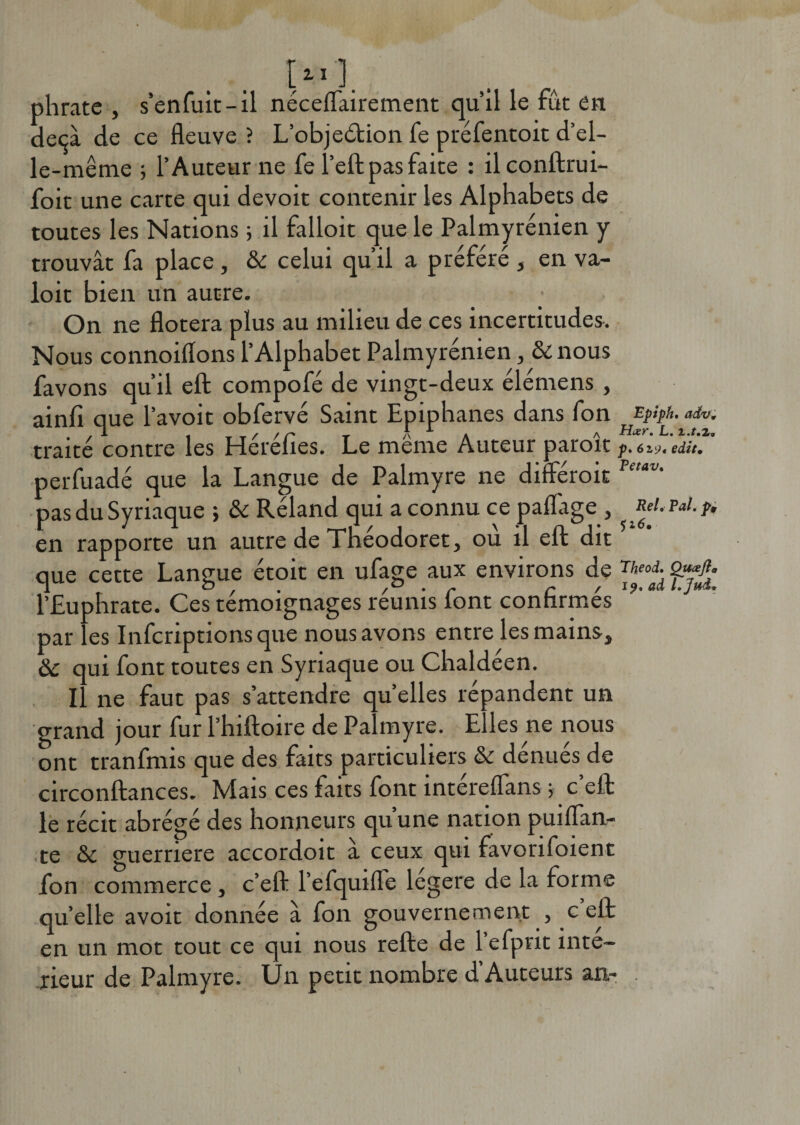 phratc , s’enfuit-il néceflairement qu’il le fût en deçà de ce fleuve ? L’objeétion fe préfentoit d’el¬ le-même ; l’Auteur ne fe l’eft pas faite : ilconftrui- foit une carte qui devoir contenir les Alphabets de toutes les Nations ; il falloit que le Palmyrénien y trouvât fa place , &amp; celui qu’il a préféré , en va- loit bien un autre. On ne flotera plus au milieu de ces incertitudes. Nous connoiflons l’Alphabet Palmyrénien, &amp; nous favons qu’il eft compofé de vingt-deux élémens , ainlî que l’avoit obfervé Saint Epiphanes dans fon Epiph.adv. .a . t . / /z' t a * a Hœr. L. i./.2. traité contre les Herelies. Le meme Auteur paroit f. 6 zyt edit. perfuadé que la Langue de Palmyre ne differoit Pe,iV' pas du Syriaque ; &amp; Réland qui a connu ce paflàge , ReLPat.fi en rapporte un autre de Tnéodoret, où il eft dit que cette Langue étoit en ufage aux environs de Qsffi- l’Euphrate. Ces témoignages reunis lont confirmes par les Infcriptionsque nous avons entre les mains, ôc qui font toutes en Syriaque ou Chaldéen. Il ne faut pas s’attendre quelles répandent un grand jour fur l’hiftoire de Palmyre. Elles ne nous ont tranfnns que des faits particuliers &amp; dénués de circonftances. Mais ces faits font intéreflans ; c’eft le récit abrégé des honneurs qu’une nation puiflan- te &amp; guerriere accordoit à ceux qui favorifoient fon commerce , c’eft l’efquifle legere de la forme qu’elle avoit donnée a fon gouvernement , c eft en un mot tout ce qui nous refte de lefpvit inté¬ rieur de Palmyre. Un petit nombre d’Auteurs an-