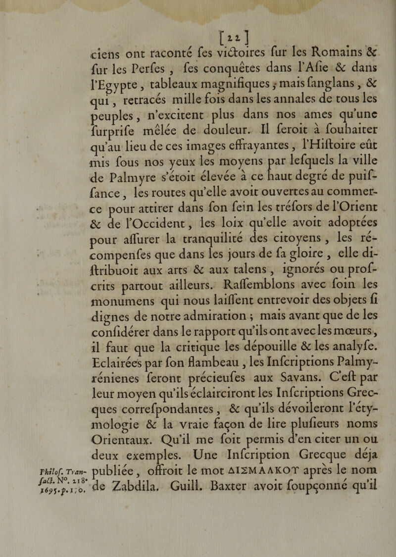 Thilof. Tran- fatf. N°. il8' i/o. [tt] tiens ont raconté Tes victoires fur les Romains &amp; fur les Perfes , fes conquêtes dans l’Afie &amp; dans l’Egypte , tableaux magnifiquesmais fanglans, &amp;c qui, retracés mille fois dans les annales de tous les peuples, n’excitent plus dans nos âmes qu’une furprife mêlée de douleur. Il feroit à fouhaiter qu’au lieu de ces images effrayantes, l’Hiiloire eût mis fous nos yeux les moyens par lefquels la ville de Palmyre s’étoit élevée à ce haut degré de puif- fance, les routes quelle avoit ouvertes au commer¬ ce pour attirer dans fon fein les tréfors de l’Orient &amp; de l’Occident, les loix quelle avoit adoptées pour affurer la tranquilité des citoyens , les ré- compenfes que dans les jours de fa gloire , elle di- ttribuoit aux arts &amp; aux talens, ignorés ou prof- crits partout ailleurs. Raffemblons avec foin les monumens qui nous biffent entrevoir des objets fi dignes de notre admiration ; mais avant que de les confidérer dans le rapport qu’ils ont avec les mœurs , il faut que la critique les dépouille &amp; les analyfe. Eclairées par fon flambeau , les Infcriptions Palmy- rénienes feront précieufes aux Savans. C efl: par leur moyen qu’ils éclairciront les Infcriptions Grec¬ ques correfpondantes, &amp;c qu’ils dévoileront l’éty¬ mologie &amp;c la vraie façon de lire plufieurs noms Orientaux. Qu’il me foit permis d’en citer un ou deux exemples. Une Infcription Grecque déjà publiée, offroit le mot aismaakot après le nom de Zabdila. Guill. Baxter avoit foupçonné qu’il