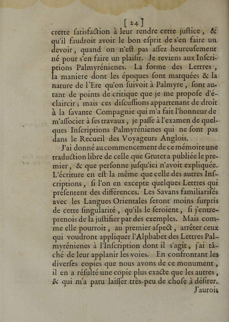 [»+] crette latisfa&amp;ion à leur rendre cette juftîce, &amp; qu’il faudrait avoir le bon efprit de s’en faire un devoir, quand on n’effc pas allez heureufement né pour s’en faire un plailir. Je reviens aux Infcri- ptions Palmyrénienes. La forme des Lettres , la maniéré dont les époques font marquées &amp; la nature de l’Ere qu’on fuivoità Palmyre , font au¬ tant de points de critique que je me propofe d’é¬ claircir ; mais ces difculfions appartenant de droit à la favante Compagnie qui m’a fait l’honneur de m’alfocier à fes travaux, je palfe à l’examen de quel¬ ques Infcriptions Palmyrénienes qui ne font pas ‘dans le Recueil des Voyageurs Anglois. J’ai donné au commencement de ce mémoire une tradu&amp;ion libre de celle que Grutera publiée le pre¬ mier, &amp; que perfonne jufqu’ici n’avoit expliquée. L’écriture en eft la même que celle des autres Inf¬ criptions , fi l’on en excepte quelques Lettres qui prefentent des différences. Les Savans familiarités avec les Langues Orientales feront moins furpris de cette fïngularité , qu’ils le feraient, fi j’entre- prenois de la juftifier par des exemples. Mais com¬ me elle pourroit, au premier afpeét, arrêter ceux qui voudront appliquer l’Alphabet des Lettres Pal¬ myrénienes à l’Infcription dont il s’agit, j’ai tâ¬ ché de leur applanir les voies. En confrontant les diverfcs copies que nous avons de ce monument, il en a réfulté une copie plus exaéte que les autres , &amp; qui m’a paru lailfer très-peu de enofe à délirer.. J’aurais