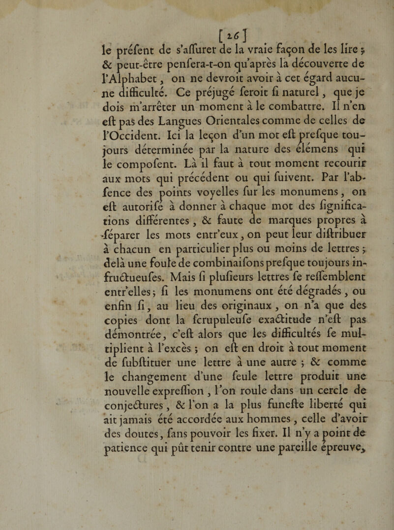 le préfent de s’affurer de la vraie façon de les lire $, &amp; peut-être penfera-t-on cju’après la découverte de l’Alphabet, on ne devroit avoir à cet égard aucu¬ ne difficulté. Ce préjugé ferait fi naturel, que je dois m’arrêter un moment à le combattre, il n’en eft pas des Langues Orientales comme de celles de l’Occident. Ici la leçon d’un mot eft prefque tou¬ jours déterminée par la nature des elémens qui le compofent. Là il faut à tout moment recourir aux mots qui précédent ou qui fuivent. Par l’ab- fence des points voyelles fur les monumens, on eft autorife à donner à chaque mot des lignifica¬ tions différentes , &amp;c faute de marques propres à «féparer les mots entr’eux, on peut leur diftribuer à chacun en particulier plus ou moins de lettres y delà une foute de combinaifons prefque toujours in- fruétueufes. Mais fi plufieurs lettres fe reffemblent entr’elles ; fi les monumens ont été dégradés , ou enfin fi, au lieu des originaux, on n’a que des copies dont la fcrupuleufe exaétitude n’eft pas démontrée, c’eft alors que les difficultés fe mul¬ tiplient à l’excès ; on eft en droit à tout moment de fubftituer une lettre à une autre ; &amp; comme le changement d’une feule lettre produit une nouvelle exprelhon , l’on roule dans un cercle de conjectures, &amp; l’on a la plus funefte liberté qui ait jamais été accordée aux hommes , celle d’avoir des doutes, fins pouvoir les fixer. Il n’y a j&gt;oint de patience qui pût tenir contre une pareille épreuve*