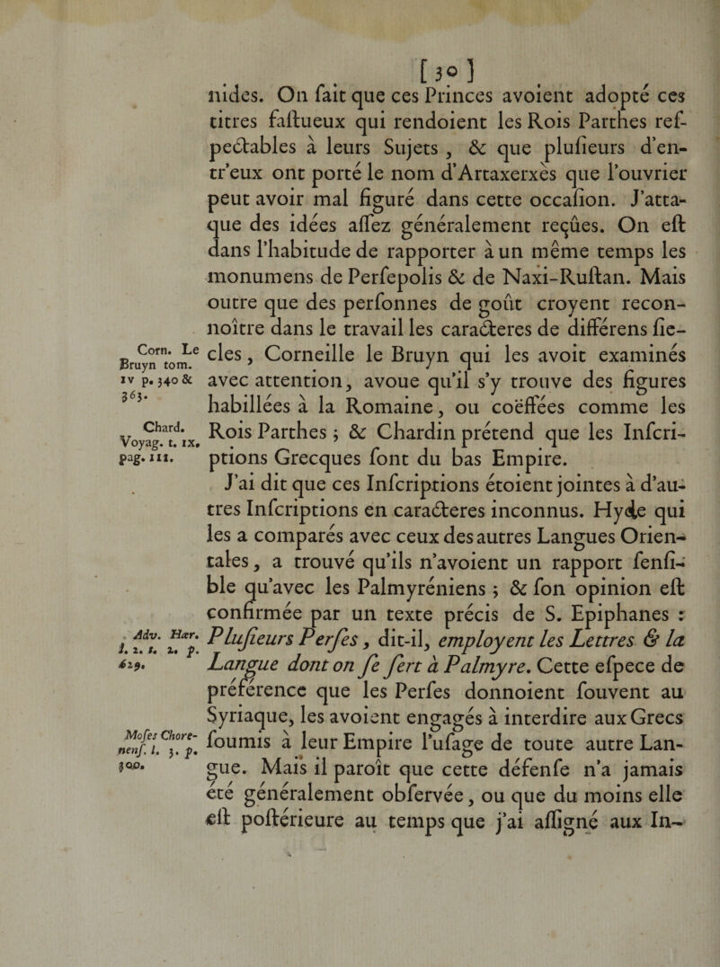 Corn. Le Bruyn tom. iv p.340 &amp; 563. Chard. Voyag. t. ix# pag. ni. Adv. Har. i. 2. /« !• Jp. Mofes Chore- nenf. /. 3. p. [3o] nides. On fait que ces Princes avoient adopte ces titres faftueux qui rendoient les Rois Partnes ref- pectables à leurs Sujets, &amp; que plulîeurs d’en- tr’eux ont porté le nom d’Artaxerxès que l’ouvrier peut avoir mal figuré dans cette occafion. J’atta¬ que des idées allez généralement reçûes. On eft dans l’habitude de rapporter à un même temps les monumens de Perfepolis &amp; de Naxi-Ruftan. Mais outre que des perfonnes de goût croyent recon- noître dans le travail les caraéteres de différens fie- cles, Corneille le Bruyn qui les avoit examinés avec attention, avoue qu’il s’y trouve des figures habillées à la Romaine, ou coeffées comme les Rois Parthes -, &amp; Chardin prétend que les Infcri- ptions Grecques font du bas Empire. J’ai dit que ces Infcriptions étoient jointes à d’au¬ tres Infcriptions en caraéteres inconnus. Hyde qui les a comparés avec ceux des autres Langues Orien¬ tales , a trouvé qu’ils n’avoient un rapport fenfi- ble qu’avec les Palmyréniens ; &amp; fon opinion eft confirmée par un texte précis de S. Epiphanes : Plujieurs Perjes, dit-il, employent les Lettres &amp; la. Langue dont on fe fert à Palmyre. Cette efpece de préférence que les Perfes donnoient fouvent au Syriaque, les avoient engagés à interdire aux Grecs fournis à leur Empire l’ufage de toute autre Lan¬ gue. Mais il paroît que cette défenfe n’a jamais été généralement obfervée, ou que du moins elle eft poftérieure au temps que j’ai afligné aux In-