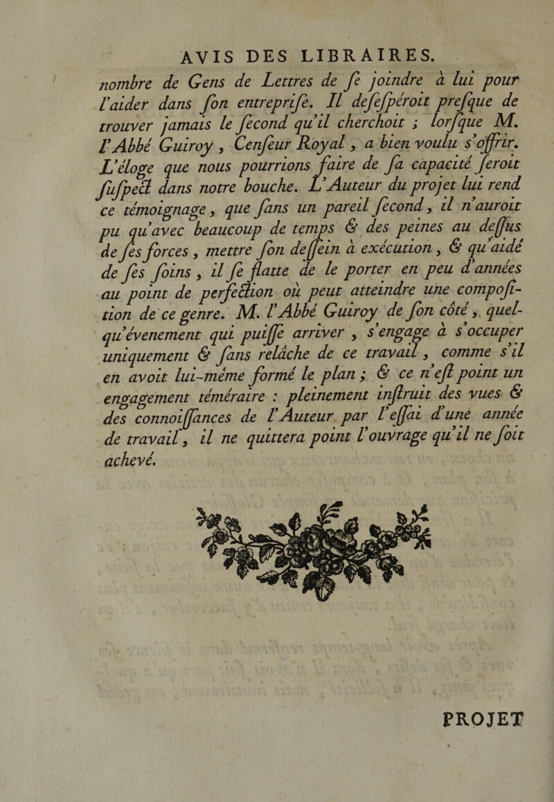 nombre de Gens de Lettres de fe joindre a lui pour l’aider dans fon entreprife. Il defefpéroit prefque de trouver jamais le fécond qu’il cherchoit ; lorfque M. l’Abbé Guiroy , Cenfeur Royal, a bien voulu s’offrir. L’éloge que nous pourrions faire de fa capacité fer oit fufpecl dans notre bouche. L’Auteur du projet lui rend, ce témoignage, que fins un pareil fécond, il nauroit pu qu’avec beaucoup de temps &amp; des peines au de fus de fis forces , mettre fon deffein à exécution, &amp; qu’aidé de fis foins , il fe flatte 'de le porter en peu d’années au point de perfection où peut atteindre une compoft- don de ce genre. M. l’Abbé Guiroy de fon côté ^ quel- qu événement qui puife arriver , s engage a s occuper uniquement &amp; fans relâche de ce travail, comme s il en avoit lui-mème formé le plan ; &amp; ce n efi point un engagement téméraire : pleinement infiruit des vues &amp; des connoijjances de l Auteur par l qffâi d une année de travail, il ne quittera point l ouvrage qu il ne foit achevé. PROJET