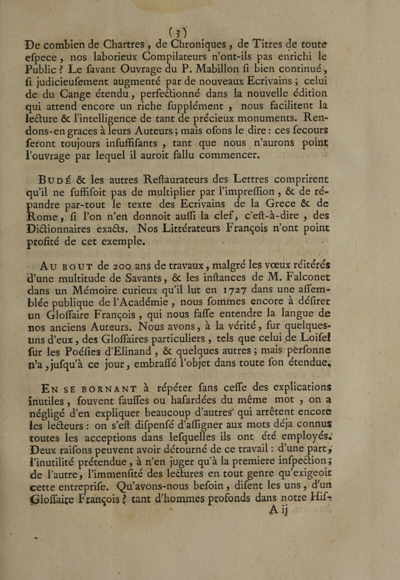 (5) De combien de Chartres, de Chroniques , de Titres de toute efpece, nos laborieux Compilateurs n’ont-ils pas enrichi le Public ? Le favant Ouvrage du P. Mabillon fi bien continué, fi judicieufement augmenté par de nouveaux Ecrivains ; celui de du Cange étendu, perfectionné dans la nouvelle édition qui attend encore un riche fupplément , nous facilitent la leCture &amp; l’intelligence de tant de précieux monuments. Ren- dons-en grâces à leurs Auteurs ; mais ofons le dire : ces fecours feront toujours infuffifants , tant que nous n’aurons point l’ouvrage par lequel il auroit fallu commencer. Bu dé &amp; les autres Reftaurateurs des Lettres comprirent qu’il ne fuffifoit pas de multiplier par l’impreffion, &amp; de ré¬ pandre par-tout le texte des Ecrivains de la Grece ôt de Rome, fi l’on n’en donnoit auffi la clef, c’eft-à-dire , des Dictionnaires exaCts. Nos Littérateurs François n’ont point profité de cet exemple. Au bout de 200 ans de travaux, malgré les vœux réitérés d’une multitude de Savants, &amp; les inftances de M. Falconet dans un Mémoire curieux qu’il lut en 1727 dans une alTem- blée publique de l’Académie, nous fommes encore à défirer un Gloflaire François , qui nous faffe entendre la langue de nos anciens Auteurs. Nous avons, à la vérité, fur quelques- uns d’eux, des Gloflaires particuliers , tels que celui de Loifel fur les Poéfies d’Elinand , &amp; quelques autres ; mais perfonne n’a , jufqu’à ce jour, embraffé l’objet dans toute fon étendue.; En se bornant à répéter fans ceffe des explications inutiles , fouvent fauffes ou hafardées du même mot , on a négligé d’en expliquer beaucoup d’autres' qui arrêtent encore les le&amp;eurs : on s’efl: difpenfé d’afligner aux mots déjà connus toutes les acceptions dans lefquelles ils ont été employés.’ Deux raifons peuvent avoir détourné de ce travail : d’une part y l’inutilité prétendue, à n’en juger quà la première inlpeCtion; de l’autre, l’immenfité des leâtures en tout genre qu’exigeoit cette entreprife. Qu’avons-nous befoin, difent les uns, d’un {Sloffaiçe François ? tant d’hommes profonds dans notre HiG