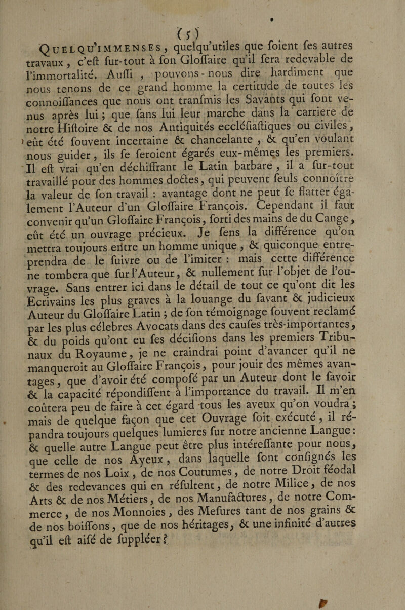 ■Quelqu’immensEs , quelqu’utiles que foient fes autres travaux , c’eft fur-tout a fou Glolfaire qu il fera redevable de l’immortalité. AufTi , pouvons-nous dire hardiment que nous tenons de ce grand homme la certitude de toutes les connoiffances que nous ont tranfmis les Savants qui font ve¬ nus après lui ; que fans lui leur marche dans la carrière de notre Hiltoire ôc de nos Antiquités eccléfiaftiques ou civiles, &gt; eût été fouvent incertaine 6c chancelante , ôc qu’en voulant nous guider, ils fe feroient égarés eux-mêmes les premiers. Il eft vrai qu’en déchiffrant le Latin barbare , il a fur-tout travaillé pour des hommes do&amp;es, qui peuvent feuls connoîtrè la valeur de fon travail : avantage dont ne peut fe flatter éga¬ lement l’Auteur d’un Glolfaire François. Cependant il faut convenir qu’un Glolfaire h rançois, forti des mains de du Cange, eût été un ouvrage précieux. Je fens la différence qu’on mettra toujours entre un homme unique , ôc quiconque entre¬ prendra de le fuivre ou de l’imiter : mais cette différence ne tombera que fur l’Auteur, ôc nullement fur 1 objet de 1 ou¬ vrage. Sans entrer ici dans le détail de tout ce qu ont dit les Ecrivains les plus graves à la louange du favant ôc judicieux Auteur du Glolfaire Latin ; de fon témoignage fouvent réclamé par les plus célébrés Avocats dans des caufes très-importantes, ôc du poids qu’ont eu fes décifions dans les premiers Tribu¬ naux du Royaume, je ne craindrai point d’avancer qu’il ne manqueroit au Glolfaire François, pour jouir des memes avan¬ tages , que d’avoir été compofé par un Auteur dont le favoir ôc^la capacité répondiffent à l’importance du travail. Il m’en coûtera peu de faire à cet égard tous les aveux qu’on voudra ; mais de quelque façon que cet Ouvrage foit exécuté, il ré¬ pandra toujours quelques lumières fur notre ancienne Langue : ôc quelle autre Langue peut être plus intéreffante pour nous, que celle de nos Ayeux, dans laquelle font conlignés les termes de nos Loix , de nos Coutumes, de notre Droit féodal ôc des redevances qui en réfultent, de notre Milice, de nos Arts ôc de nos Métiers, de nos Manufactures, de notre Com¬ merce , de nos Monnoies , des Mefures tant de nos grains Ôc de nos boiffons, que de nos héritages, ôc une infinité d’autres qu’il eft aifé de fuppléer ? W