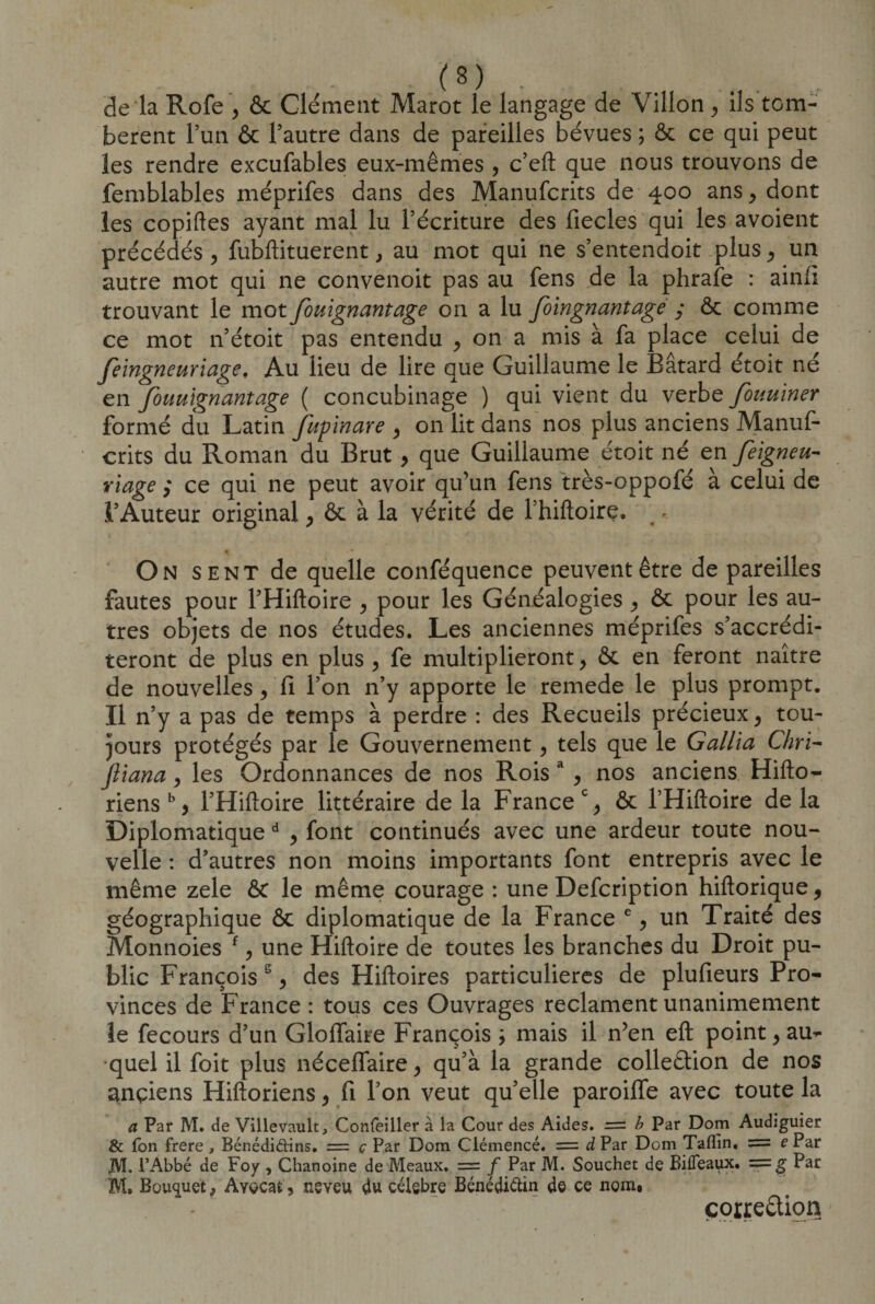 de la Rofe , &amp; Clément Marot le langage de Villon, ils tom¬ bèrent l’un &amp; l’autre dans de pareilles bévues ; ôc ce qui peut les rendre excufables eux-mêmes , c’eft que nous trouvons de femblables méprifes dans des Manufcrits de 400 ans , dont les copiftes ayant mal lu l’écriture des fiecles qui les avoient précédés , fubftituerent, au mot qui ne s’entendoit plus, un autre mot qui ne convenoit pas au fens de la phrafe : ainfi trouvant le mot fouignantage on a lu Joingnantage y ôc comme ce mot n’étoit pas entendu , on a mis à fa place celui de feingneuriage. Au lieu de lire que Guillaume le Bâtard étoit né en fouuïgnantage ( concubinage ) qui vient du verbe fouuiner formé du Latin fupïnare , on lit dans nos plus anciens Manuf¬ crits du Roman du Brut , que Guillaume étoit né en feigneu- ri âge y ce qui ne peut avoir qu’un fens très-oppofé à celui de l’Auteur original , ôc à la vérité de l’hiftoire. - t ■ ' r .j.’ _ . &gt; On sent de quelle conféquence peuvent être de pareilles fautes pour l’Hiftoire , pour les Généalogies , ôc pour les au¬ tres objets de nos études. Les anciennes méprifes s’accrédi¬ teront de plus en plus , fe multiplieront , ôc en feront naître de nouvelles, fi l’on n’y apporte le remede le plus prompt. Il n’y a pas de temps à perdre : des Recueils précieux , tou¬ jours protégés par le Gouvernement, tels que le Gallia Chri- Jliana, les Ordonnances de nos Rois a , nos anciens Hifto- riens b, l’Hiftoire littéraire de la France % ôc THiftoire delà Diplomatique d , font continués avec une ardeur toute nou¬ velle : d’autres non moins importants font entrepris avec le même zele ôc le même courage : une Defcription hiftorique, géographique Ôc diplomatique de la France e, un Traité des Monnoies f, une Hiftoire de toutes les branches du Droit pu¬ blic Françoiss , des Hiftoires particulières de plufieurs Pro¬ vinces de France : tous ces Ouvrages reclament unanimement Je fecours d’un GlofTaire François ; mais il n’en eft point, au¬ quel il foit plus néceffaire, qu’à la grande colleêtion de nos anciens Hiftoriens, fi l’on veut qu’elle paroilfe avec toute la a Par M. de Villevault, Confeiller à la Cour des Aides. = b Par Dom Audiguier &amp; Ton frere * Bénédidins. = ç Par Dom Ciémencé. = d Par Dom Taflin. = e Par JYT. l’Abbé de Foy , Chanoine de Meaux. = / Par M. Souchet de BiiTeaux. Par M. Bouquet f Avocat, neveu du célébré Bénédictin de ce nom. correction