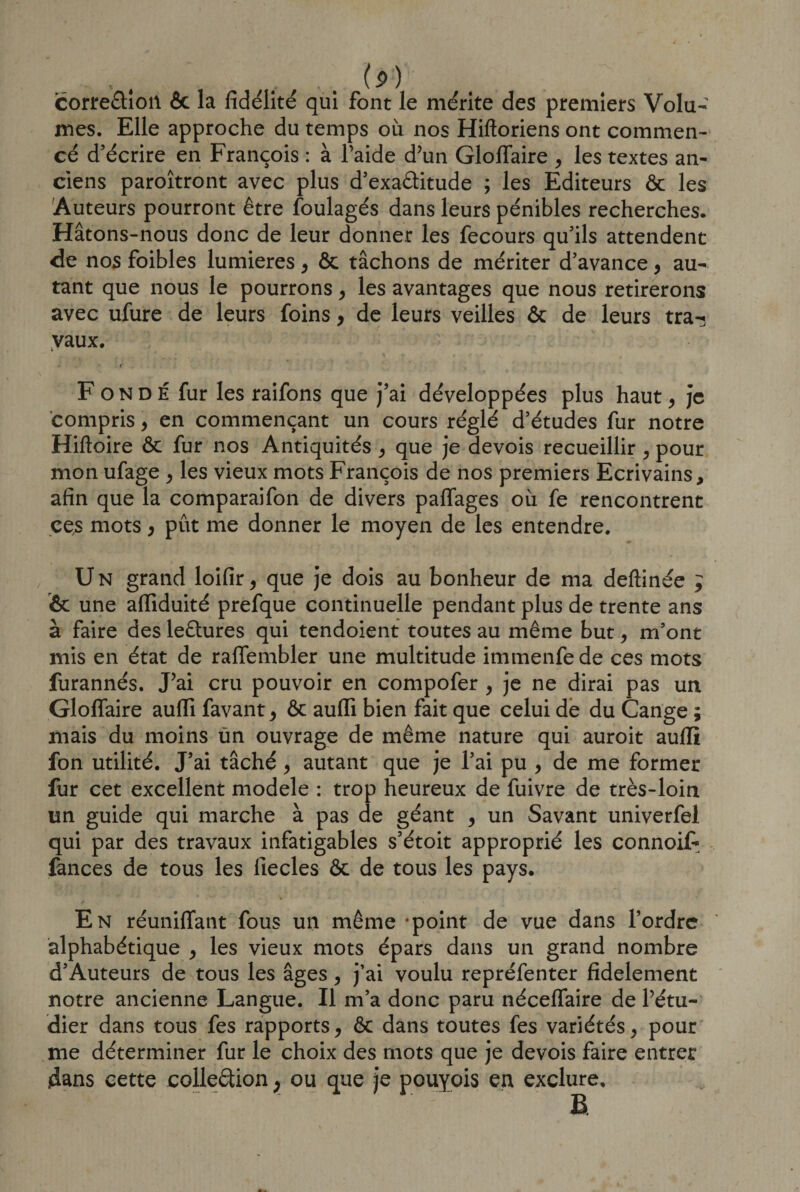 corre&amp;ioil 6c la fidélité qui font le mérite des premiers Volu¬ mes. Elle approche du temps où nos Hiftoriens ont commen¬ cé d’écrire en François : à l’aide d’un Gloflaire , les textes an¬ ciens paroîtront avec plus d’exaâitude ; les Editeurs ôc les Auteurs pourront être foulagés dans leurs pénibles recherches. Hâtons-nous donc de leur donner les fecours qu’ils attendent de nos foibles lumières , ôc tâchons de mériter d’avance, au¬ tant que nous le pourrons , les avantages que nous retirerons avec ufure de leurs foins, de leurs veilles 6c de leurs tra-; vaux. . r Fondé fur les raifons que j’ai développées plus haut , je compris, en commençant un cours réglé d’études fur notre Hiftoire ôc fur nos Antiquités , que je devois recueillir , pour mon ufage , les vieux mots François de nos premiers Ecrivains, afin que la comparaifon de divers paffages où fe rencontrent ces mots , pût me donner le moyen de les entendre. U N grand loifir, que je dois au bonheur de ma deftinée ; &amp; une afiiduité prefque continuelle pendant plus de trente ans à faire des le&amp;ures qui tendoient toutes au même but, m’ont mis en état de raflembler une multitude immenfede ces mots furannés. J’ai cru pouvoir en compofer , je ne dirai pas un Gloflaire aufli favant, ôc aufli bien fait que celui de du Cange ; mais du moins ùn ouvrage de même nature qui auroit aufli fon utilité. J’ai tâché, autant que je l’ai pu , de me former fur cet excellent modèle : trop heureux de fuivre de très-loin un guide qui marche à pas de géant , un Savant univerfel qui par des travaux infatigables s’étoit approprié les connoi£ Tances de tous les liecles ôc de tous les pays. En réunifiant fous un même -point de vue dans l’ordre alphabétique , les vieux mots épars dans un grand nombre d’Auteurs de tous les âges , j’ai voulu repréfenter fidèlement notre ancienne Langue. Il m’a donc paru néceflaire de l’étu¬ dier dans tous fes rapports, Ôc dans toutes fes variétés, pour me déterminer fur le choix des mots que je devois faire entrer dans cette collection ; ou que je pouyois en exclure.