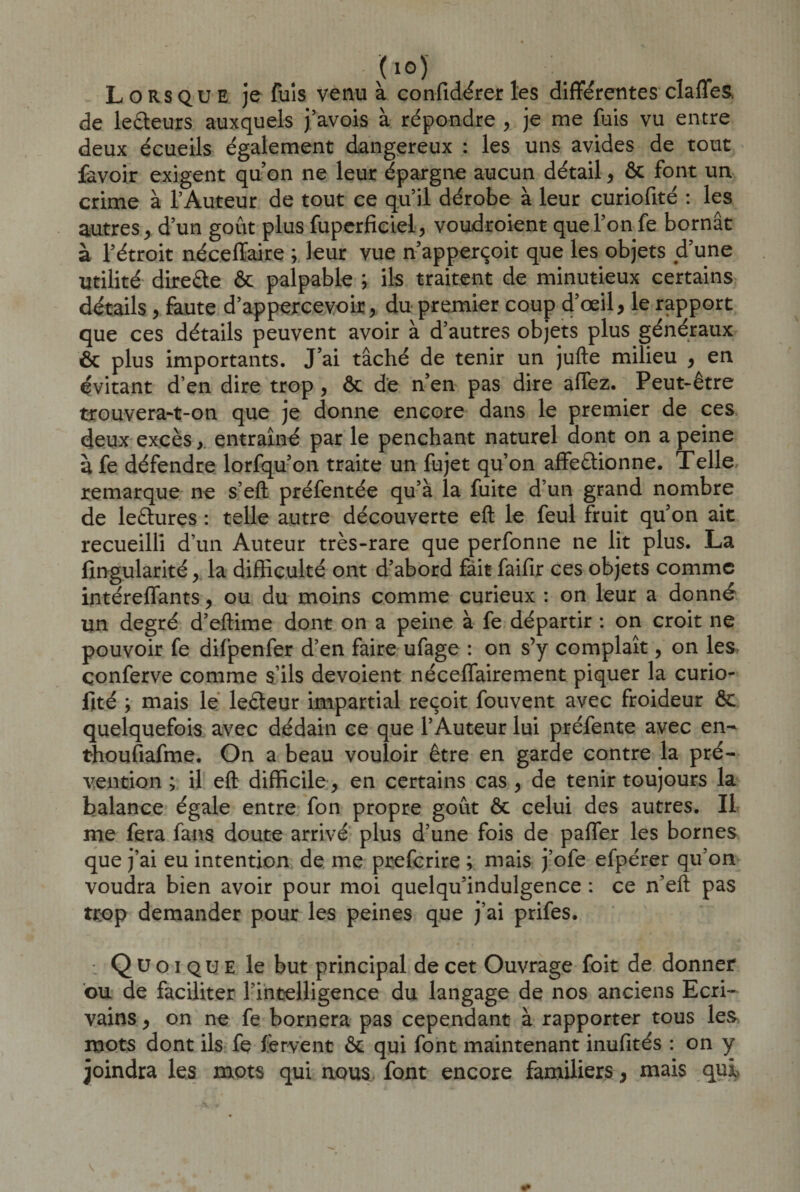 (lû) Lorsque je fuis venu à confidérer les différentes claffes, de lecteurs auxquels j’avois à répondre , je me fuis vu entre deux écueils également dangereux : les uns avides de tout favoir exigent quon ne leur épargne aucun détail, &amp; font un crime à l’Auteur de tout ce qu’il dérobe à leur curiofité : les autres , d’un goût plus fuperficiel, voudroient que l’on fe bornât à l’étroit nécefïaire ; leur vue n’apperçoit que les objets d’une Utilité dire&amp;e &amp; palpable ; ils traitent de minutieux certains détails , faute d’appercevoir, du premier coup d’œil, le rapport que ces détails peuvent avoir à d’autres objets plus généraux ôc plus importants. J’ai tâché de tenir un jufte milieu , en évitant d’en dire trop , ôc de n’en pas dire allez. Peut-être trouvera-t-on que je donne encore dans le premier de ces deux excès, entraîné par le penchant naturel dont on a peine à fe défendre lorfqu’on traite un fujet qu’on affe&amp;ionne. Telle, remarque ne s’eft préfentée qu’à la fuite d’un grand nombre de le&amp;ures : telle autre découverte eft le feul fruit qu’on ait recueilli d’un Auteur très-rare que perfonne ne lit plus. La fingularité, la difficulté ont d’abord fait faifir ces objets comme intéreffants, ou du moins comme curieux : on leur a donné un degré d’eftime dont on a peine à fe départir : on croit ne pouvoir fe difpenfer d’en faire ufage : on s’y complaît, on les çonferve comme s’ils dévoient nécefTairement piquer la curio¬ fité ; mais le leéteur impartial reçoit fouvent avec froideur ôc quelquefois avec dédain ce que l’Auteur lui préfente avec en- thoufiafme. On a beau vouloir être en garde contre la pré¬ vention ; il eft difficile , en certains cas , de tenir toujours la balance égale entre fon propre goût ôc celui des autres. Il me fera fans doute arrivé plus d’une fois de paffer les bornes que j’ai eu intention de me preferire ; mais j’ofe efpérer qu’on voudra bien avoir pour moi quelqu’indulgence : ce n’eft pas trop demander pour les peines que j’ai prifes. : Q U o i qu e le but principal de cet Ouvrage foit de donner ou de faciliter l'intelligence du langage de nos anciens Ecri¬ vains , on ne fe bornera pas cependant à rapporter tous les mots dont ils fe fervent ôc qui font maintenant inufités : on y joindra les mots qui nous font encore familiers, mais qui