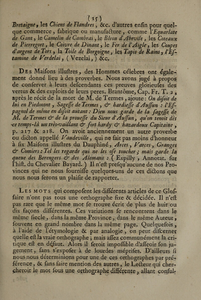 Bretaigne &gt; les Chiens de Flandres, ôcc. d'autres enfin pour quel¬ que commerce, fabrique ou manufacture , comme YEquar/ate de Gant , le Camelin de Cambrai, le Bleou d'Abevi/e , les Coteaux de Pierregort, le Coivre de Dinant , le Fer de l'Aigle, les Coupes d'argent de Tors , la Toile de Borgoigne} les Tapis de Rains , PEf- tamine de Ver delai, ( Vezelai,) ôcc. Des Maifons illuftres des Hommes célébrés ont égale¬ ment donné lieu à des proverbes. Nous avons jugé à propos de conferver à leurs defeendants ces preuves glorieufes des vertus ôc des exploits de leurs peres. Brantôme, Cap. Fr. T. 2 y après le récit de la mort de M. de Termes , ajoute : On difoit de lui en Piedmont, Sageffe de Termes, &amp; hardiejje d'AuJJitn : P Es¬ pagnol de même en difoit autant : Dieu nous garde de la fagejfe de A4, de Termes &amp; de la prouejfe du Sieur d’Aujfun} qu'on tenoit dès 'ce temps-là un très-vaillant &amp; forthardy &amp; hazardeux Capitaine , p. 217 ôc 218. On avoit anciennement un autre proverbe ou diCton appellé Vaudeville, qui ne fait pas moins d’honneur à fix Maifons illuftres du Dauphiné , Arces, Varces, Granges &amp; Comiers :Tel les regarde qui ne les oje toucher $ mais garde la queue des Berengers &amp; des Alemans : ( Expilly , Annotât, fur rhift. du Chevalier Bayard. ) Il n'eft prefqu'aucune de nos Pro¬ vinces qui ne nous fourniffe quelques-uns de ces diCtons que nous nous ferons un plaifir de rapporter. Les mots qui compofent les différents articles de ce Glo£ faire n'ont pas tous une orthographe fixe ôc décidée. Il n'eft pas rare que le même mot fe trouve écrit de plus de huit ou dix façons différentes. Ces variations fe rencontrent dans le même fiecle, dans la même Province, dans le même Auteur, fouvent en grand nombre dans la même page. Quelquefois , à l'aide de l'étymologie ôc par analogie, on peut difeerner quelle eft la vraie orthographe ; mais affez communément la cri¬ tique eft en déjfaut. Alors il feroit impoffible d’affeoir fon ju¬ gement, fans s’expofer à de lourdes méprifes. D’ailleurs fi nous nous déterminions pour une de ces orthographes par pré¬ férence , ôc fans faire mention des autres, le LeCteur qui cher- cheroit le mot fous une orthographe différente, allant conjfub