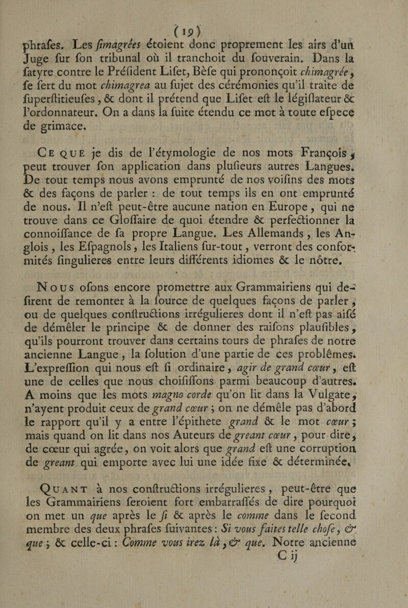 ( Ip) phrafes. Les ftmagrêes étoient donc proprement les airs d’un Juge fur fon tribunal où il tranchoit du fouverain. Dans la fatyre contre le Préfident Lifet, Bèfe qui prononçoit chimagrée &gt; fe fert du mot chimagrea au fujet des cérémonies qu'il traite de fuperftitieufes , ôc dont il prétend que Lifet eft le légiflateur ôc l’ordonnateur. On a dans la fuite étendu ce mot à toute efpece de grimace. Ce que je dis de l’étymologie de nos mots François* peut trouver fon application dans plufieurs autres Langues, De tout temps nous avons emprunté de nos voifins des mots ôc des façons de parler : de tout temps iis en ont emprunté de nous. Il n’eft peut-être aucune nation en Europe, qui ne trouve dans ce GlofTaire de quoi étendre ôc perfectionner la connoiffance de fa propre Langue. Les Allemands , les An- glois , les Efpagnols, les Italiens fur-tout, verront des confor¬ mités fingulieres entre leurs différents idiomes ôc le nôtre. Nous ofons encore promettre aux Grammairiens qui de-? firent de remonter à la fource de quelques façons de parler, ou de quelques conftructions irrégulières dont il n’eft pas aifé de démêler le principe ôc de donner des raifons plaufibles y qu’ils pourront trouver dans certains tours de phrafes de notre ancienne Langue , la folution d’une partie de ces problèmes. L’expreflion qui nous eft fi ordinaire, agir de grand cœur, eft une de celles que nous choififfons parmi beaucoup d’autres. A moins que les mots magno corde qu’on lit dans la Vulgate, n’ayent produit ceux de grand cœur ; on ne démêle pas d’abord le rapport qu’il y a entre l’épithete grand ôc le mot cœur ; mais quand on lit dans nos Auteurs de gréant cœur, pour dire* de cœur qui agrée, on voit alors que grand eft une corruption de gréant qui emporte avec lui une idée fixe ôc déterminée* Quant à nos conftruûions irrégulières, peut-être que les Grammairiens feroient fort embarraffés de dire pourquoi on met un que après le fi ôc après le comme dans le fécond membre des deux phrafes fuivantes: Si vous faites telle chofe, &amp;, que, ôc celle-ci: Comme vous irez là y &amp; que. Notre ancienne