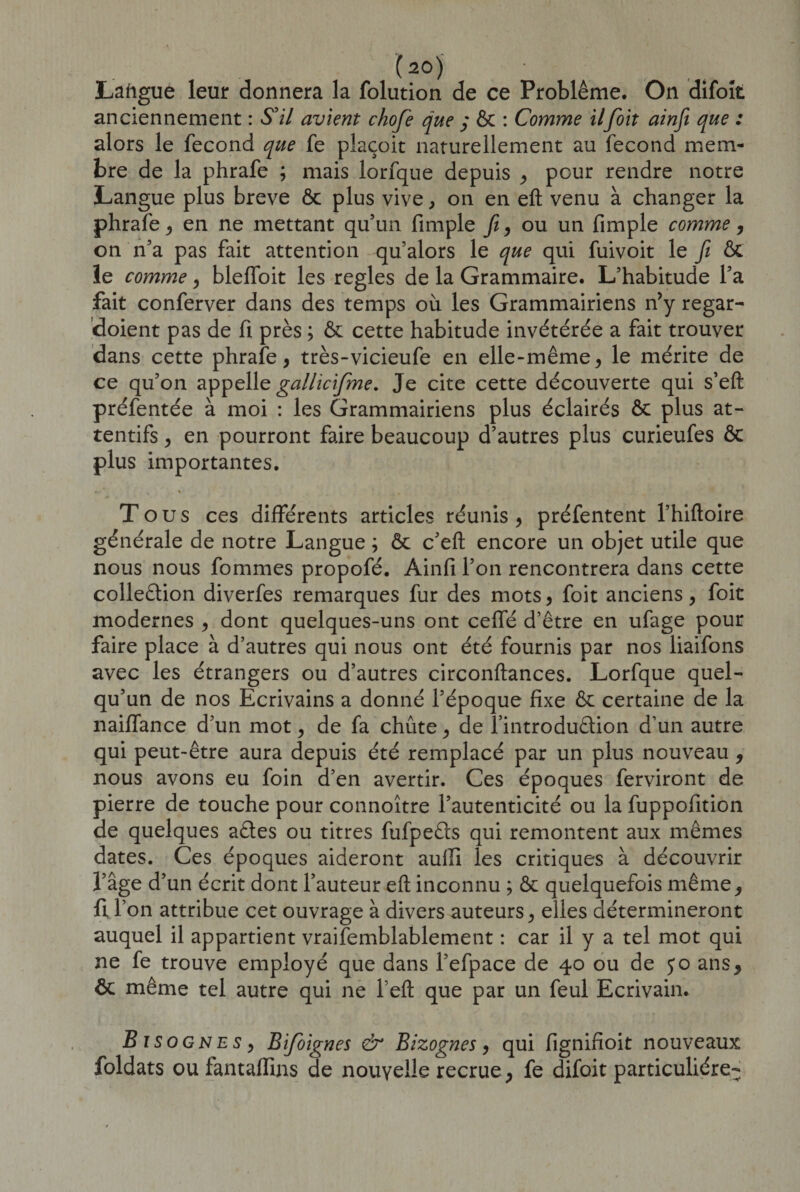 (2°) ... Lafigue leur donnera la folution de ce Problème. On difoit anciennement : S'il avient chofe que ,* ôc : Comme ilfoit ainfi que : alors le fécond que fe plaçoit naturellement au fécond mem¬ bre de la phrafe ; mais lorfque depuis , pour rendre notre Langue plus breve ôc plus vive, on en eft venu à changer la phrafe, en ne mettant qu’un fimple fi, ou un fimple comme, on n’a pas fait attention qu’alors le que qui fuivoit le fi ÔC îe comme , bleffoit les réglés de la Grammaire. L’habitude l’a fait conferver dans des temps où les Grammairiens n’y regar- doient pas de fi près ; ôc cette habitude invétérée a fait trouver dans cette phrafe, très-vicieufe en elle-même, le mérite de ce qu’on appelle gallicifme. Je cite cette découverte qui s’eft préfentée à moi : les Grammairiens plus éclairés ôc plus at¬ tentifs , en pourront faire beaucoup d’autres plus curieufes ôc plus importantes. * % 1 Tous ces différents articles réunis , préfentent l’hiftoire générale de notre Langue ; ôc c’eft encore un objet utile que nous nous fommes propofé. Ainfi l’on rencontrera dans cette collection diverfes remarques fur des mots, foit anciens, foit modernes , dont quelques-uns ont ceffé d’être en ufage pour faire place à d’autres qui nous ont été fournis par nos liaifons avec les étrangers ou d’autres circonftances. Lorfque quel¬ qu’un de nos Ecrivains a donné l’époque fixe ôc certaine de la naiffance d’un mot, de fa chute, de l’introduCtion d’un autre qui peut-être aura depuis été remplacé par un plus nouveau , nous avons eu foin d’en avertir. Ces époques ferviront de pierre de touche pour connoître l’autenticité ou la fuppofition de quelques aCtes ou titres fufpeûs qui remontent aux mêmes dates. Ces époques aideront aulli les critiques à découvrir l’âge d’un écrit dont l’auteur eft inconnu ; ôc quelquefois même, fl l’on attribue cet ouvrage à divers auteurs, elles détermineront auquel il appartient vraifemblablement : car il y a tel mot qui ne fe trouve employé que dans l’efpace de 40 ou de jo ans, ôc même tel autre qui ne l eft que par un feul Ecrivain. Eiso gnes , Bifoignes &amp; Bizognes, qui fignifioit nouveaux foldats ou fantaflins de nouvelle recrue , fe difoit particulière-