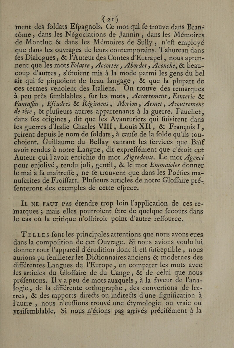 frient des foldats Efpagnols. Ce mot qui fe trouve dans Bran¬ tôme , dans les Négociations de Jannin , dans les Mémoires de Montluc ôc dans les Mémoires de Sully , n’eft employé que dans les ouvrages de leurs contemporains. Tahureau dans fes Dialogues, ôc l’Auteur des Contes d’Eutrapel, nous apren- nent que les mots Folâtre, Accorter, Aborder, Aconche, ôc beau¬ coup d’autres , s’étoient mis à la mode parmi les gens du bel air qui fe piquoient de beau langage, ôc que la plupart de ces termes venoient des Italiens. On trouve des remarques à peu près femblables , fur les mots, Accortcment, Fanterie ôc Fantaffm , Efcadres ôc Régimens, Morion, Armet, Acoutremens de tête y ôc plufieurs autres appartenants à la guerre. Faucher, dans fes origines, dit que les Avanturiers qui fuivirent dans les guerres d’Italie Charles VIII, Louis XII, ôc François I, prirent depuis le nom de foldats, à caufe de la folde qu’ils tou- choient. Guillaume du Bellay vantant les fervices que Baïf avoit rendus à notre Langue, dit exprelfément que c’étoit cet Auteur qui l’avoit enrichie du mot Aigredoux. Le motAgenci pour enjolivé, rendu joli, gentil, ôc le mot Emmaioler donner le mai à fa maîtreffe, ne fe trouvent que dans les Poéfies ma- nufcrites de Froiffart. Plufieurs articles de notre Gloffaire pré- fenteront des exemples de cette efpece. Il ne faut pas étendre trop loin l’application de ces re¬ marques ; mais elles pourroient être de quelque fecours dans le cas où la critique n’offriroit point d’autre reffource. Telles font les principales attentions que nous avons eues dans la compofition de cet Ouvrage. Si nous avions voulu lui donner tout l’appareil d’érudition dont il eft fufceptible , nous aurions pu feuilleter les Diélionnaires anciens ôc modernes des différentes Langues de l’Europe, en comparer les mots avec les articles du Gloffaire de du Cange, ôc de celui que nous présentons. Il y a peu de mots auxquels, à la faveur de l’ana¬ logie , de la différente orthographe , des converfions de let¬ tres, ôc des rapports directs ou indirects d’une fignifîcation à l’autre , nous n’euffions trouvé une étymologie ou vraie ou yraifemblable. Si nous n’étions pas arrivés précifément à la