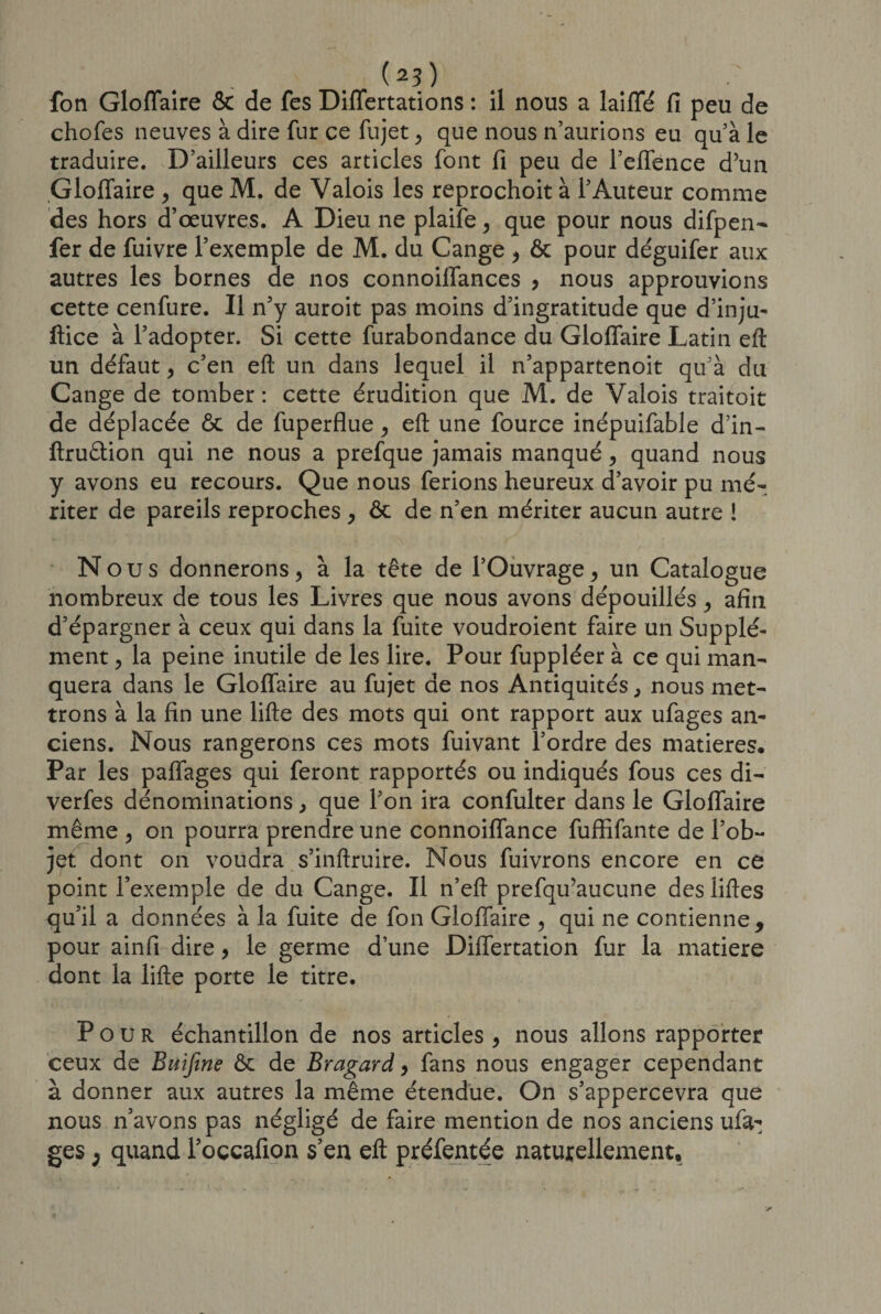 (2?) fon Gloflaire &amp; de fes Diflertations : il nous a laiffé fi peu de chofes neuves à dire fur ce fujet , que nous n’aurions eu qu’à le traduire. D’ailleurs ces articles font fi peu de l’elfence d’un Gloflaire , que M. de Valois les reprochoit à l’Auteur comme des hors d’œuvres. A Dieu ne plaife , que pour nous difpen- fer de fuivre l’exemple de M. du Cange , ôc pour déguifer aux autres les bornes de nos connoiflances , nous approuvions cette cenfure. Il n’y auroit pas moins d’ingratitude que d’inju- ftice à l’adopter. Si cette furabondance du Gloflaire Latin eft un défaut, c’en eft un dans lequel il n’appartenoit qu’à du Cange de tomber: cette érudition que M. de Valois traitoit de déplacée ôc de fuperflue , eft une fource inépuifable d’in- ftruâion qui ne nous a prefque jamais manqué, quand nous y avons eu recours. Que nous ferions heureux d’avoir pu mé¬ riter de pareils reproches , ôc de n’en mériter aucun autre ! Nous donnerons, à la tête de l’Ouvrage, un Catalogue nombreux de tous les Livres que nous avons dépouillés, afin d’épargner à ceux qui dans la fuite voudroient faire un Supplé¬ ment , la peine inutile de les lire. Pour fuppléer à ce qui man¬ quera dans le Gloflaire au fujet de nos Antiquités, nous met¬ trons à la fin une lifte des mots qui ont rapport aux ufages an¬ ciens. Nous rangerons ces mots fuivant l’ordre des matières. Par les paflages qui feront rapportés ou indiqués fous ces di- verfes dénominations, que l’on ira confulter dans le Gloflaire même , on pourra prendre une connoiflance fuflifante de l’ob¬ jet dont on voudra s’inftruire. Nous fuivrons encore en ce point l’exemple de du Cange. Il n’eft prefqu’aucune des liftes qu’il a données à la fuite de fon Gloflaire , qui ne contienne, pour ainfi dire, le germe d’une Diiïertation fur la matière dont la lifte porte le titre. Pour échantillon de nos articles , nous allons rapporter ceux de Buijine ôc de Bragard, fans nous engager cependant à donner aux autres la même étendue. On s’appercevra que nous n’avons pas négligé de faire mention de nos anciens ufa¬ ges ; quand l’occafion s’en eft préfentée naturellement.